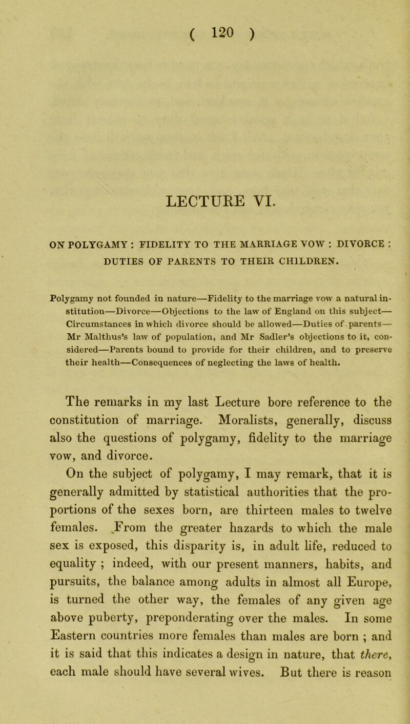 LECTURE VI. ON POLYGAMY : FIDELITY TO THE MARRIAGE VOW : DIVORCE : DUTIES OF PARENTS TO THEIR CHILDREN. Polygamy not founded in nature—Fidelity to the marriage vow a natural in- stitution—Divorce—Objections to the law of England on this subject— Circumstances in which divorce should be allowed—Duties of parents— Mr Malthus’s law of population, and Mr Sadler’s objections to it, con- sidered—Parents bound to provide for their children, and to preserve their health—Consequences of neglecting the laws of health. The remarks in my last Lecture bore reference to the constitution of marriage. Moralists, generally, discuss also the questions of polygamy, fidelity to the marriage vow, and divorce. On the subject of polygamy, I may remark, that it is generally admitted by statistical authorities that the pro- portions of the sexes born, are thirteen males to twelve females. .From the greater hazards to which the male sex is exposed, this disparity is, in adult fife, reduced to equality ; indeed, with our present manners, habits, and pursuits, the balance among adults in almost all Europe, is turned the other way, the females of any given age above puberty, preponderating over the males. In some Eastern countries more females than males are born ; and it is said that this indicates a design in nature, that there, each male should have several wives. But there is reason