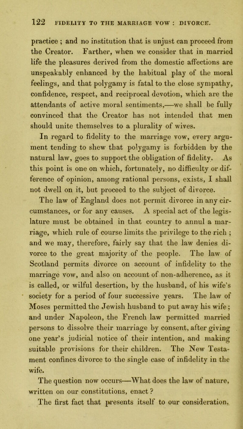 practice ; and no institution that is unjust can proceed from the Creator. Farther, when we consider that in married life the pleasures derived from the domestic affections are unspeakably enhanced by the habitual play of the moral feelings, and that polygamy is fatal to the close sympathy, confidence, respect, and reciprocal devotion, which are the attendants of active moral sentiments,—we shall be fully convinced that the Creator has not intended that men should unite themselves to a plurality of wives. In regard to fidelity to the marriage vow, every argu- ment tending to shew that polygamy is forbidden by the natural law, goes to support the obligation of fidelity . As this point is one on which, fortunately, no difficulty or dif- ference of opinion, among rational persons, exists, I shall not dwell on it, but proceed to the subject of divorce. The law of England does not permit divorce in any cir- cumstances, or for any causes. A special act of the legis- lature must be obtained in that country to annul a mar- riage, which rule of course limits the privilege to the rich ; and we may, therefore, fairly say that the law denies di- vorce to the great majority of the people. The law of Scotland permits divorce on account of infidelity to the marriage vow, and also on account of non-adherence, as it is called, or wilful desertion, by the husband, of his wife’s society for a period of four successive years. The law of Moses permitted the Jewish husband to put away his wife; and under Napoleon, the French law permitted married persons to dissolve their marriage by consent, after giving one year’s judicial notice of their intention, and making suitable provisions for their children. The New Testa- ment confines divorce to the single case of infidelity in the wife. The question now occurs—What does the law of nature, written on our constitutions, enact ? The first fact that presents itself to our consideration,