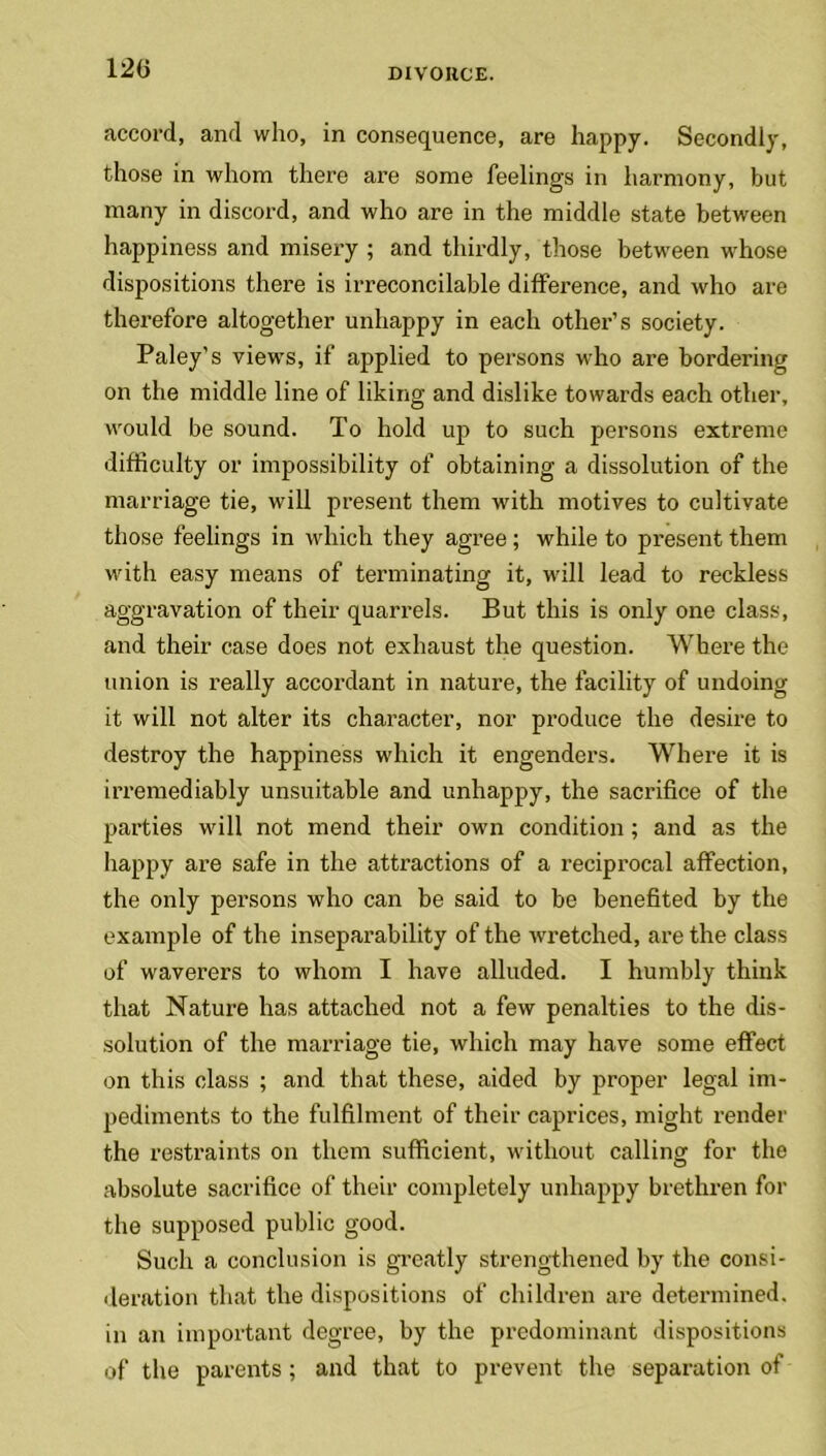 120 accord, and who, in consequence, are happy. Secondly, those in whom there are some feelings in harmony, but many in discord, and who are in the middle state between happiness and misery ; and thirdly, those between whose dispositions there is irreconcilable difference, and who are therefore altogether unhappy in each other’s society. Paley’s views, if applied to persons who are bordering on the middle line of liking and dislike towards each other, would be sound. To hold up to such persons extreme difficulty or impossibility of obtaining a dissolution of the marriage tie, will present them with motives to cultivate those feelings in which they agree ; while to present them with easy means of terminating it, will lead to reckless aggravation of their quarrels. But this is only one class, and their case does not exhaust the question. Where the union is really accordant in nature, the facility of undoing it will not alter its character, nor produce the desire to destroy the happiness which it engenders. Where it is irremediably unsuitable and unhappy, the sacrifice of the parties will not mend their own condition; and as the happy are safe in the attractions of a reciprocal affection, the only persons who can be said to be benefited by the example of the inseparability of the wretched, are the class of waverers to whom I have alluded. I humbly think that Nature has attached not a few penalties to the dis- solution of the marriage tie, which may have some effect on this class ; and that these, aided by proper legal im- pediments to the fulfilment of their caprices, might render the restraints on them sufficient, without calling for the absolute sacrifice of their completely unhappy brethren for the supposed public good. Such a conclusion is greatly strengthened by the consi- deration that the dispositions of children are determined, in an important degree, by the predominant dispositions of the parents; and that to prevent the separation of