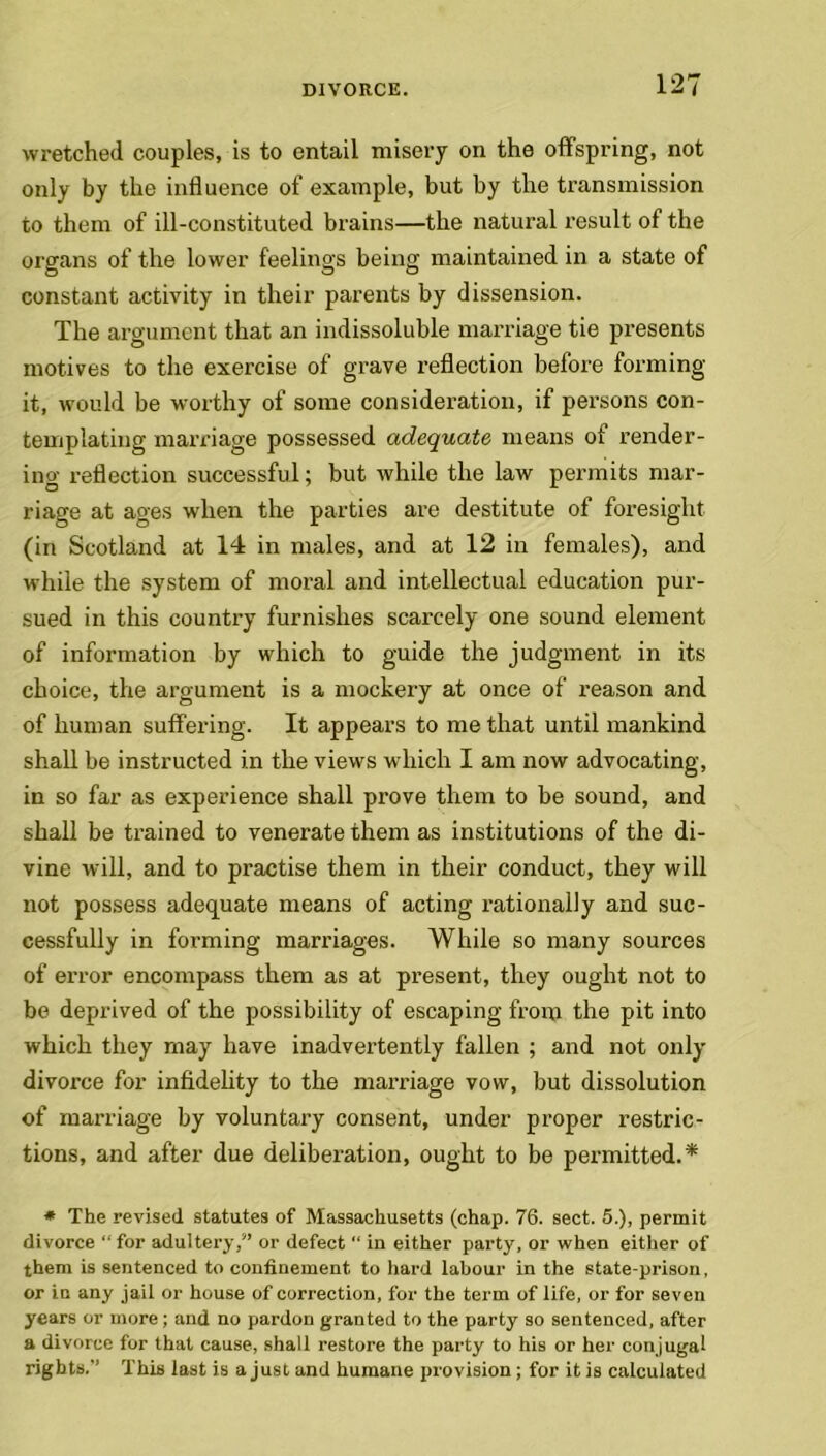 wretched couples, is to entail misery on the offspring, not only by the influence of example, but by the transmission to them of ill-constituted brains—the natural result of the organs of the lower feelings being maintained in a state of constant activity in their parents by dissension. The argument that an indissoluble marriage tie presents motives to the exercise of grave reflection before forming it, would be worthy of some consideration, if persons con- templating marriage possessed adequate means of render- ing reflection successful; but while the law permits mar- riage at ages when the parties are destitute of foresight (in Scotland at 14 in males, and at 12 in females), and while the system of moral and intellectual education pur- sued in this country furnishes scarcely one sound element of information by which to guide the judgment in its choice, the argument is a mockery at once of reason and of human suffering. It appears to me that until mankind shall be instructed in the views which I am now advocating, in so far as experience shall prove them to be sound, and shall be trained to venerate them as institutions of the di- vine will, and to practise them in their conduct, they will not possess adequate means of acting rationally and suc- cessfully in forming marriages. While so many sources of error encompass them as at present, they ought not to be deprived of the possibility of escaping from the pit into which they may have inadvertently fallen ; and not only divorce for infidelity to the marriage vow, but dissolution of marriage by voluntary consent, under proper restric- tions, and after due deliberation, ought to be permitted.* * The revised statutes of Massachusetts (chap. 76. sect. 5.), permit divorce “ for adultery/’ or defect “ in either party, or when either of them is sentenced to confinement to hard labour in the state-prison, or in any jail or house of correction, for the term of life, or for seven years or more ; and no pardon granted to the party so sentenced, after a divorce for that cause, shall restore the party to his or her conjugal rights.” This last is a just and humane provision; for it is calculated