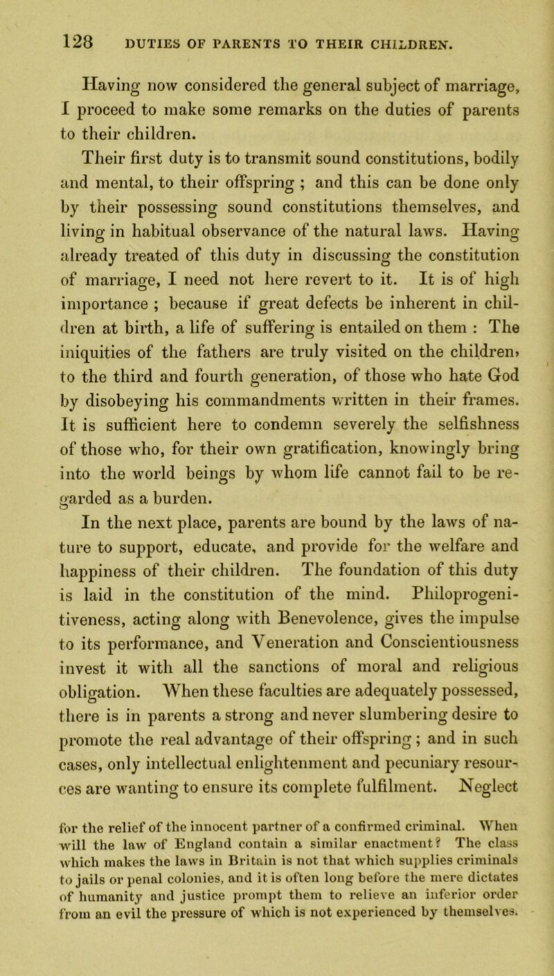 Having now considered the general subject of marriage, I proceed to make some remarks on the duties of parents to their children. Their first duty is to transmit sound constitutions, bodily and mental, to their offspring ; and this can be done only by their possessing sound constitutions themselves, and living in habitual observance of the natural laws. Having already treated of this duty in discussing the constitution of marriage, I need not here revert to it. It is of high importance ; because if great defects be inherent in chil- dren at birth, a life of suffering is entailed on them : The iniquities of the fathers are truly visited on the children) to the third and fourth generation, of those who hate God by disobeying his commandments written in their frames. It is sufficient here to condemn severely the selfishness of those who, for their own gratification, knowingly bring into the world beings by whom life cannot fail to be re- garded as a burden. In the next place, parents are bound by the laws of na- ture to support, educate, and provide for the welfare and happiness of their children. The foundation of this duty is laid in the constitution of the mind. Philoprogeni- tiveness, acting along with Benevolence, gives the impulse to its performance, and Veneration and Conscientiousness invest it with all the sanctions of moral and religious obligation. When these faculties are adequately possessed, there is in parents a strong and never slumbering desire to promote the real advantage of their offspring ; and in such cases, only intellectual enlightenment and pecuniary resour- ces are wanting to ensure its complete fulfilment. Neglect for the relief of the innocent partner of a confirmed criminal. When will the law of England contain a similar enactment? The class which makes the laws in Britain is not that which supplies criminals to jails or penal colonies, and it is often long before the mere dictates of humanity and justice prompt them to relieve an inferior order from an evil the pressure of which is not experienced by themselves.