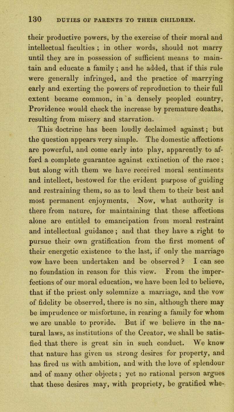 their productive powers, by the exercise of their moral and intellectual faculties ; in other words, should not marry until they are in possession of sufficient means to main- tain and educate a family ; and he added, that if this rule were generally infringed, and the practice of marrying early and exerting the powers of reproduction to their full extent became common, in a densely peopled country, Providence would check the increase by premature deaths, resulting from misery and starvation. This doctrine has been loudly declaimed against; but the question appears very simple. The domestic affections are powerful, and come early into play, apparently, to af- ford a complete guarantee against extinction of the race; but along with them we have received moral sentiments and intellect, bestowed for the evident purpose of guiding and restraining them, so as to lead them to their best and most permanent enjoyments. Now, what authority is there from nature, for maintaining that these affections alone are entitled to emancipation from moral restraint and intellectual guidance; and that they have a right to pursue their own gratification from the first moment of their energetic existence to the last, if only the marriage vow have been undertaken and be observed ? I can see no foundation in reason for this view. From the imper- fections of our moral education, we have been led to believe, that if the priest only solemnize a marriage, and the vow of fidelity be observed, there is no sin, although there may be imprudence or misfortune, in rearing a family for whom we are unable to provide. But if we believe in the na- tural laws, as institutions of the Creator, we shall be satis- fied that there is great sin in such conduct. We know that nature has given us strong desires for property, and has fired us with ambition, and with the love of splendour and of many other objects; yet no rational person argues that these desires may, with propriety, be gratified whe-