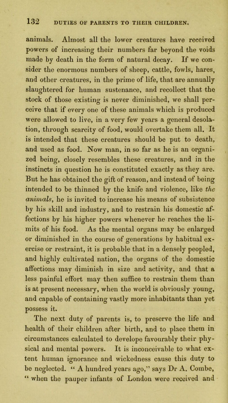 animals. Almost all the lower creatures have received powers of increasing their numbers far beyond the voids made by death in the form of natural decay. If we con- sider the enormous numbers of sheep, cattle, fowls, hares, and other creatures, in the prime of life, that are annually slaughtered for human sustenance, and recollect that the stock of those existing is never diminished, we shall per- ceive that if every one of these animals which is produced were allowed to live, in a very few years a general desola- tion, through scarcity of food, would overtake them all. It is intended that these creatures should be put to death, and used as food. Now man, in so far as he is an organi- zed being, closely resembles these creatures, and in the instincts in question he is constituted exactly as they are. But he has obtained the gift of reason, and instead of being intended to be thinned by the knife and violence, like the animals, he is invited to increase his means of subsistence by his skill and industry, and to restrain his domestic af- fections by his higher powers whenever he reaches the li- mits of his food. As the mental organs may be enlarged or diminished in the course of generations by habitual ex- ercise or restraint, it is probable that in a densely peopled, and highly cultivated nation, the organs of the domestic affections may diminish in size and activity, and that a less painful effort may then suffice to restrain them than is at present necessary, when the world is obviously young, and capable of containing vastly more inhabitants than yet possess it. The next duty of parents is, to preserve the life and health of their children after birth, and to place them in circumstances calculated to develope favourably their phy- sical and mental powers. It is inconceivable to what ex- tent human ignorance and wickedness cause this duty to be neglected. “ A hundred years ago,” says Dr A. Combe, “ when the pauper infants of London were received and