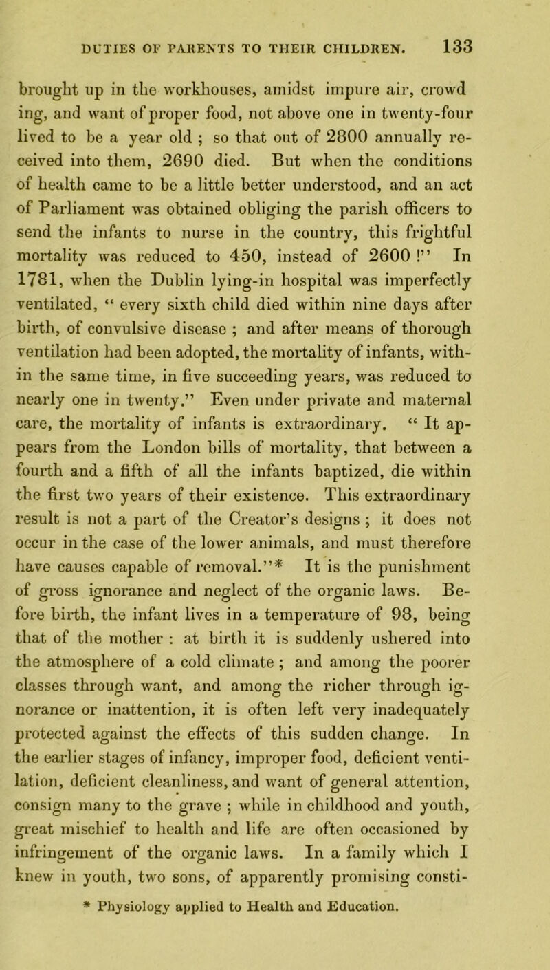 brought up in the workhouses, amidst impure air, crowd ing, and want of proper food, not above one in twenty-four lived to be a year old ; so that out of 2800 annually re- ceived into them, 2690 died. But when the conditions of health came to be a little better understood, and an act of Parliament was obtained obliging the parish officers to send the infants to nurse in the country, this frightful mortality was reduced to 450, instead of 2600 !” In 1781, when the Dublin lying-in hospital was imperfectly ventilated, “ every sixth child died within nine days after birth, of convulsive disease ; and after means of thorough ventilation had been adopted, the mortality of infants, with- in the same time, in five succeeding years, was reduced to nearly one in twenty.” Even under private and maternal care, the mortality of infants is extraordinary. “ It ap- pears from the London bills of mortality, that between a fourth and a fifth of all the infants baptized, die within the first two years of their existence. This extraordinary result is not a part of the Creator’s designs ; it does not occur in the case of the lower animals, and must therefore have causes capable of removal.”* It is the punishment of gross ignorance and neglect of the organic laws. Be- fore birth, the infant lives in a temperature of 98, being that of the mother : at birth it is suddenly ushered into the atmosphere of a cold climate ; and among the poorer classes through want, and among the richer through ig- norance or inattention, it is often left very inadequately protected against the effects of this sudden change. In the earlier stages of infancy, improper food, deficient venti- lation, deficient cleanliness, and want of general attention, consign many to the grave ; while in childhood and youth, great mischief to health and life are often occasioned by infringement of the organic laws. In a family which I knew in youth, two sons, of apparently promising consti- * Physiology applied to Health and Education.