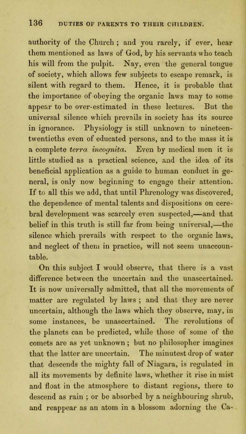 authority of the Church ; and you rarely, if ever, hear them mentioned as laws of God, by his servants who teach his will from the pulpit. Nay, even the general tongue of society, which allows few subjects to escape remark, is silent with regard to them. Hence, it is probable that the importance of obeying the organic laws may to some appear to be over-estimated in these lectures. But the universal silence which prevails in society has its source in ignorance. Physiology is still unknown to nineteen- twentieths even of educated persons, and to the mass it is a complete terra incognita. Even by medical men it is little studied as a practical science, and the idea of its beneficial application as a guide to human conduct in ge- neral, is only now beginning to engage their attention. If to all this we add, that until Phrenology was discovered, the dependence of mental talents and dispositions on cere- bral development was scarcely even suspected,—and that belief in this truth is still far from being universal,—the silence which prevails with respect to the organic laws, and neglect of them in practice, will not seem unaccoun- table. On this subject I would observe, that there is a vast difference between the uncertain and the unascertained. It is now universally admitted, that all the movements of matter are regulated by laws ; and that they are never uncertain, although the laws which they observe, may, in some instances, be unascertained. The revolutions of the planets can be predicted, while those of some of the comets are as yet unknown ; but no philosopher imagines that the latter are uncertain. The minutest drop of water that descends the mighty fall of Niagara, is regulated in all its movements by definite laws, whether it rise in mist and float in the atmosphere to distant regions, there to descend as rain ; or be absorbed by a neighbouring shrub, and reappear as an atom in a blossom adorning the Ca-