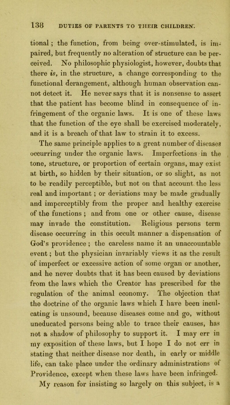 tional ; the function, from being over-stimulated, is im- paired, but frequently no alteration of structure can be per- ceived. No philosophic physiologist, however, doubts that there is, in the structure, a change corresponding to the functional derangement, although human observation can- not detect it. He never says that it is nonsense to assert that the patient has become blind in consequence of in- fringement of the organic laws. It is one of these laws that the function of the eye shall be exercised moderately, and it is a breach of that law to strain it to excess. The same principle applies to a great number of diseases occurring under the organic laws. Imperfections in the tone, structure, or proportion of certain organs, may exist at birth, so hidden by their situation, or so slight, as not to be readily perceptible, but not on that account the less real and important ; or deviations may be made gradually and imperceptibly from the proper and healthy exercise of the functions ; and from one or other cause, disease may invade the constitution. Religious persons term disease occurring in this occult manner a dispensation of God’s providence; the careless name it an unaccountable event; but the physician invariably views it as the result of imperfect or excessive action of some organ or another, and he never doubts that it has been caused by deviations from the laws which the Creator has prescribed for the regulation of the animal economy. The objection that the doctrine of the organic laws which I have been incul- cating is unsound, because diseases come and go, without uneducated persons being able to trace their causes, has not a shadow of philosophy to support it. I may err in my exposition of these laws, but I hope I do not err in stating that neither disease nor death, in early or middle life, can take place under the ordinary administrations oi Providence, except when these laws have been infringed. My reason for insisting so largely on this subject, is a