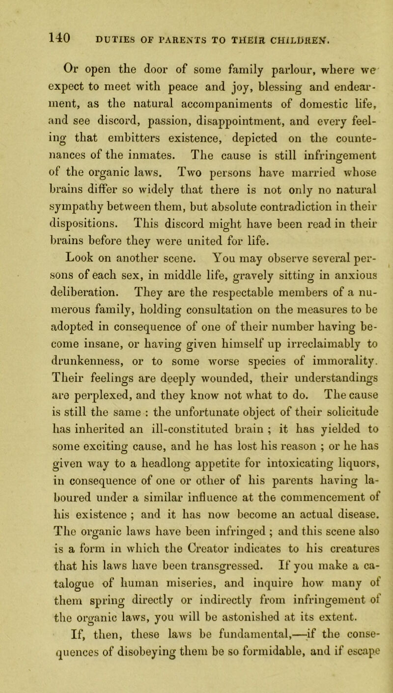 Or open the door of some family parlour, where we expect to meet with peace and joy, blessing and endear- ment, as the natural accompaniments of domestic life, and see discord, passion, disappointment, and every feel- ing that embitters existence, depicted on the counte- nances of the inmates. The cause is still infringement of the organic laws. Two persons have married whose brains differ so widely that there is not only no natural sympathy between them, but absolute contradiction in their dispositions. This discord might have been read in their brains before they were united for life. Look on another scene. You may observe several per- sons of each sex, in middle life, gravely sitting in anxious deliberation. They are the respectable members of a nu- merous family, holding consultation on the measures to be adopted in consequence of one of their number having be- come insane, or having given himself up irreclaimably to drunkenness, or to some worse species of immorality. Their feelings are deeply wounded, their understandings are perplexed, and they know not what to do. The cause is still the same : the unfortunate object of their solicitude has inherited an ill-constituted brain ; it has yielded to some exciting cause, and he has lost his reason ; or he has given way to a headlong appetite for intoxicating liquors, in consequence of one or other of his parents having la- boured under a similar influence at the commencement of his existence ; and it has now become an actual disease. The organic laws have been infringed ; and this scene also is a form in which the Creator indicates to his creatures that his laws have been transgressed. If you make a ca- talogue of human miseries, and inquire how many of them spring directly or indirectly from infringement of the organic laws, you will be astonished at its extent. If, then, these laws be fundamental,—-if the conse- quences of disobeying them be so formidable, and if escape