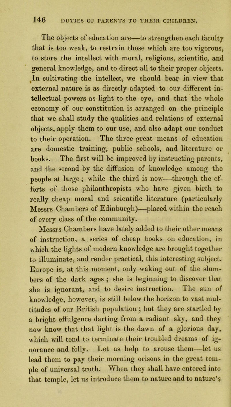 The objects of education are—to strengthen each faculty that is too weak, to restrain those which are too vigorous, to store the intellect with moral, religious, scientific, and general knowledge, and to direct all to their proper objects. In cultivating the intellect, we should bear in view that external nature is as directly adapted to our different in- tellectual powers as light to the eye, and that the whole economy of our constitution is arranged on the principle that we shall study the qualities and relations of external objects, apply them to our use, and also adapt our conduct to their operation. The three great means of education are domestic training, public schools, and literature or books. The first will be improved by instructing parents, and the second by the diffusion of knowledge among the people at large; while the third is now—through the ef- forts of those philanthropists who have given birth to really cheap moral and scientific literature (particularly Messrs Chambers of Edinburgh)—placed within the reach of every class of the community. Messrs Chambers have lately added to their other means of instruction, a series of cheap books on education, in which the lights of modern knowledge are brought together to illuminate, and render practical, this interesting subject. Europe is, at this moment, only waking out of the slum- bers of the dark ages ; she is beginning to discover that she is ignorant, and to desire instruction. The sun of knowledge, however, is still below the horizon to vast mul- titudes of our British population ; but they are startled by a bright effulgence darting from a radiant sky, and they now know that that light is the dawn of a glorious day, which will tend to terminate their troubled dreams of ig- norance and folly. Let us help to arouse them—let us lead them to pay their morning orisons in the great tem- ple of universal truth. When they shall have entered into that temple, let us introduce them to nature and to nature’s