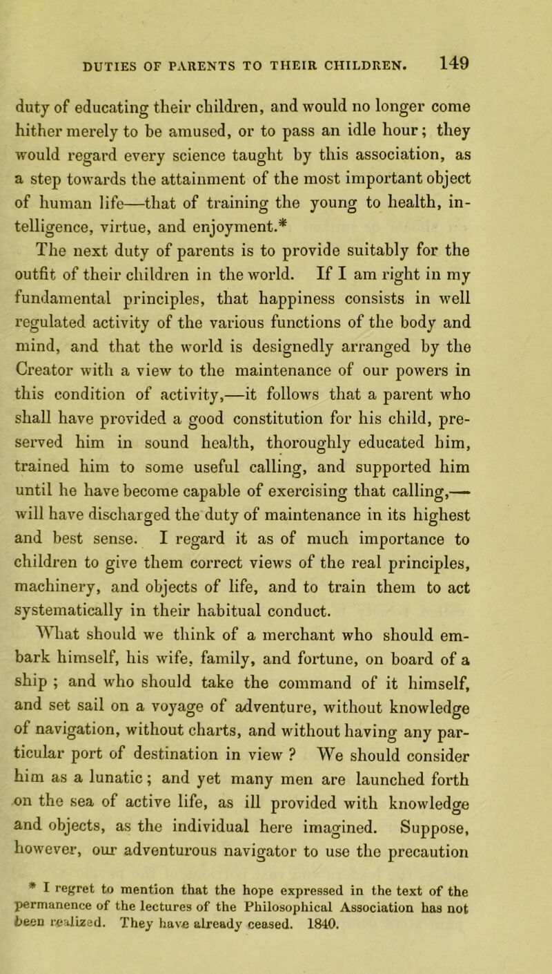 duty of educating their children, and would no longer come hither merely to be amused, or to pass an idle hour; they would regard every science taught by this association, as a step towards the attainment of the most important object of human life—that of training the young to health, in- telligence, virtue, and enjoyment.* The next duty of parents is to provide suitably for the outfit of their children in the world. If I am right in my fundamental principles, that happiness consists in well regulated activity of the various functions of the body and mind, and that the world is designedly arranged by the Creator with a view to the maintenance of our powers in this condition of activity,—it follows that a parent who shall have provided a good constitution for his child, pre- served him in sound health, thoroughly educated him, trained him to some useful calling, and supported him until he have become capable of exercising that calling,— will have discharged the duty of maintenance in its highest and best sense. I regard it as of much importance to children to give them correct views of the real principles, machinery, and objects of life, and to train them to act systematically in their habitual conduct. What should we think of a merchant who should em- bark himself, his wife, family, and fortune, on board of a ship ; and who should take the command of it himself, and set sail on a voyage of adventure, without knowledge of navigation, without charts, and without having any par- ticular port of destination in view ? We should consider him as a lunatic; and yet many men are launched forth on the sea of active life, as ill provided with knowledge and objects, as the individual here imagined. Suppose, however, our adventurous navigator to use the precaution * I regret to mention that the hope expressed in the text of the permanence of the lectures of the Philosophical Association has not been realized. They have already ceased. 1840.