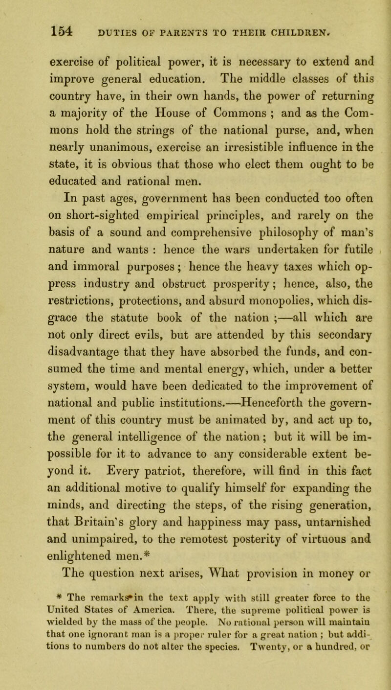 exercise of political power, it is necessary to extend and improve general education. The middle classes of this country have, in their own hands, the power of returning a majority of the House of Commons ; and as the Com- mons hold the strings of the national purse, and, when nearly unanimous, exercise an irresistible influence in the state, it is obvious that those who elect them ought to be educated and rational men. In past ages, government has been conducted too often on short-sighted empirical principles, and rarely on the basis of a sound and comprehensive philosophy of man’s nature and wants : hence the wars undertaken for futile and immoral purposes; hence the heavy taxes which op- press industry and obstruct prosperity; hence, also, the restrictions, protections, and absurd monopolies, which dis- grace the statute book of the nation ;—all which are not only direct evils, but are attended by this secondary disadvantage that they have absorbed the funds, and con- sumed the time and mental energy, which, under a better system, would have been dedicated to the improvement of national and public institutions.—Henceforth the govern- ment of this country must be animated by, and act up to, the general intelligence of the nation; but it will be im- possible for it to advance to any considerable extent be- yond it. Every patriot, therefore, will find in this fact an additional motive to qualify himself for expanding the minds, and directing the steps, of the rising generation, that Britain's glory and happiness may pass, untarnished and unimpaired, to the remotest posterity of virtuous and enlightened men.* The question next arises, What provision in money or * The remarks* in the text apply with still greater force to the United States of America. There, the supreme political power is wielded by the mass of the people. No rational person will maintaiu that one ignorant man is a proper ruler for a great nation ; but addi tions to numbers do not alter the species. Twenty, or a hundred, or