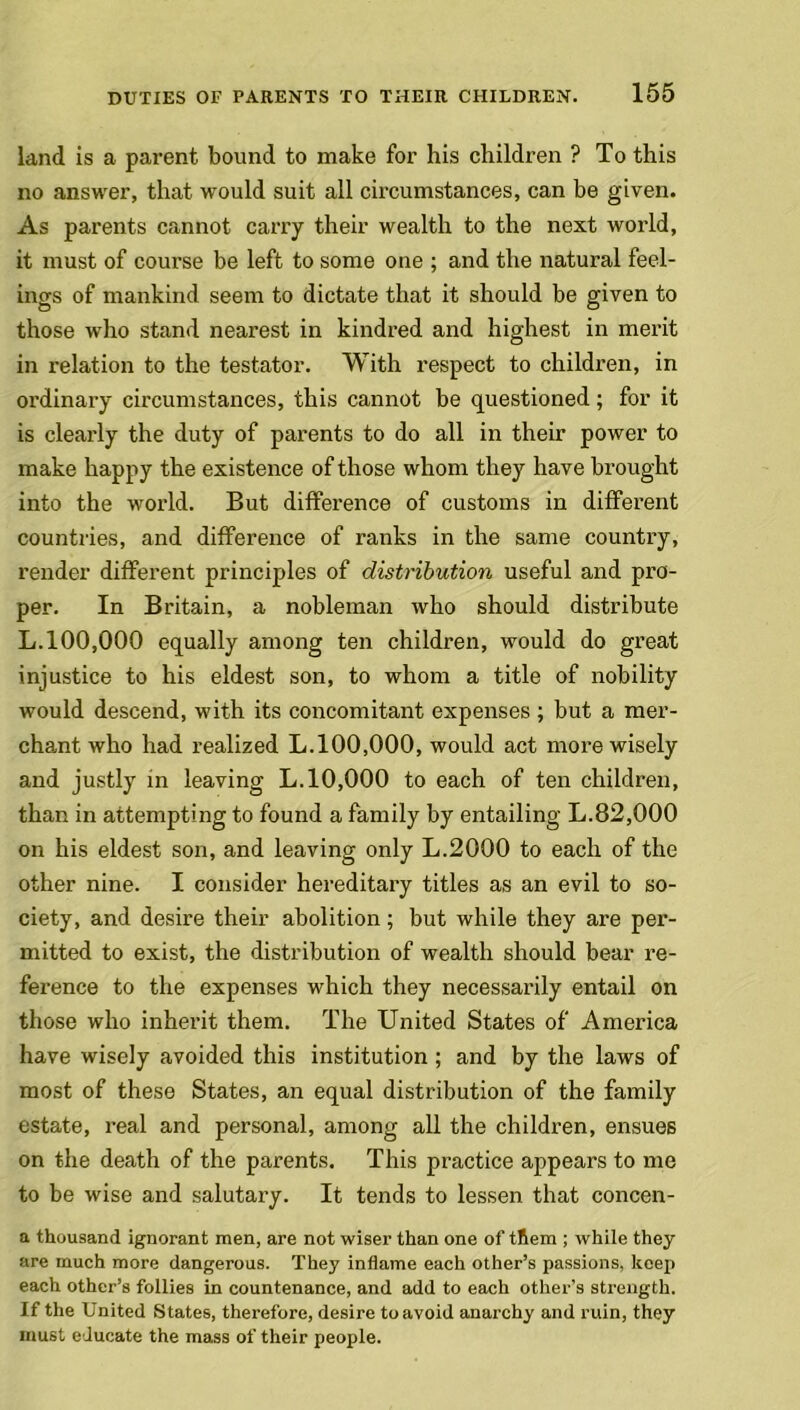 land is a parent bound to make for his children ? To this no answer, that would suit all circumstances, can be given. As parents cannot carry their wealth to the next world, it must of course be left to some one ; and the natural feel- ings of mankind seem to dictate that it should be given to those who stand nearest in kindred and highest in merit in relation to the testator. With respect to children, in ordinary circumstances, this cannot be questioned; for it is clearly the duty of parents to do all in their power to make happy the existence of those whom they have brought into the world. But difference of customs in different countries, and difference of ranks in the same country, render different principles of distribution useful and pro- per. In Britain, a nobleman who should distribute L.100,000 equally among ten children, would do great injustice to his eldest son, to whom a title of nobility would descend, with its concomitant expenses ; but a mer- chant who had realized L.100,000, would act more wisely and justly in leaving L.10,000 to each of ten children, than in attempting to found a family by entailing L.82,000 on his eldest son, and leaving only L.2000 to each of the other nine. I consider hereditary titles as an evil to so- ciety, and desire their abolition; but while they are per- mitted to exist, the distribution of wealth should bear re- ference to the expenses which they necessarily entail on those who inherit them. The United States of America have wisely avoided this institution ; and by the laws of most of these States, an equal distribution of the family estate, real and personal, among all the children, ensues on the death of the parents. This practice appears to me to be wise and salutary. It tends to lessen that concen- a thousand ignorant men, are not wiser than one of them ; while they are much more dangerous. They inflame each other’s passions, keep each other’s follies in countenance, and add to each other’s strength. If the United States, therefore, desire to avoid anarchy and ruin, they must educate the mass of their people.