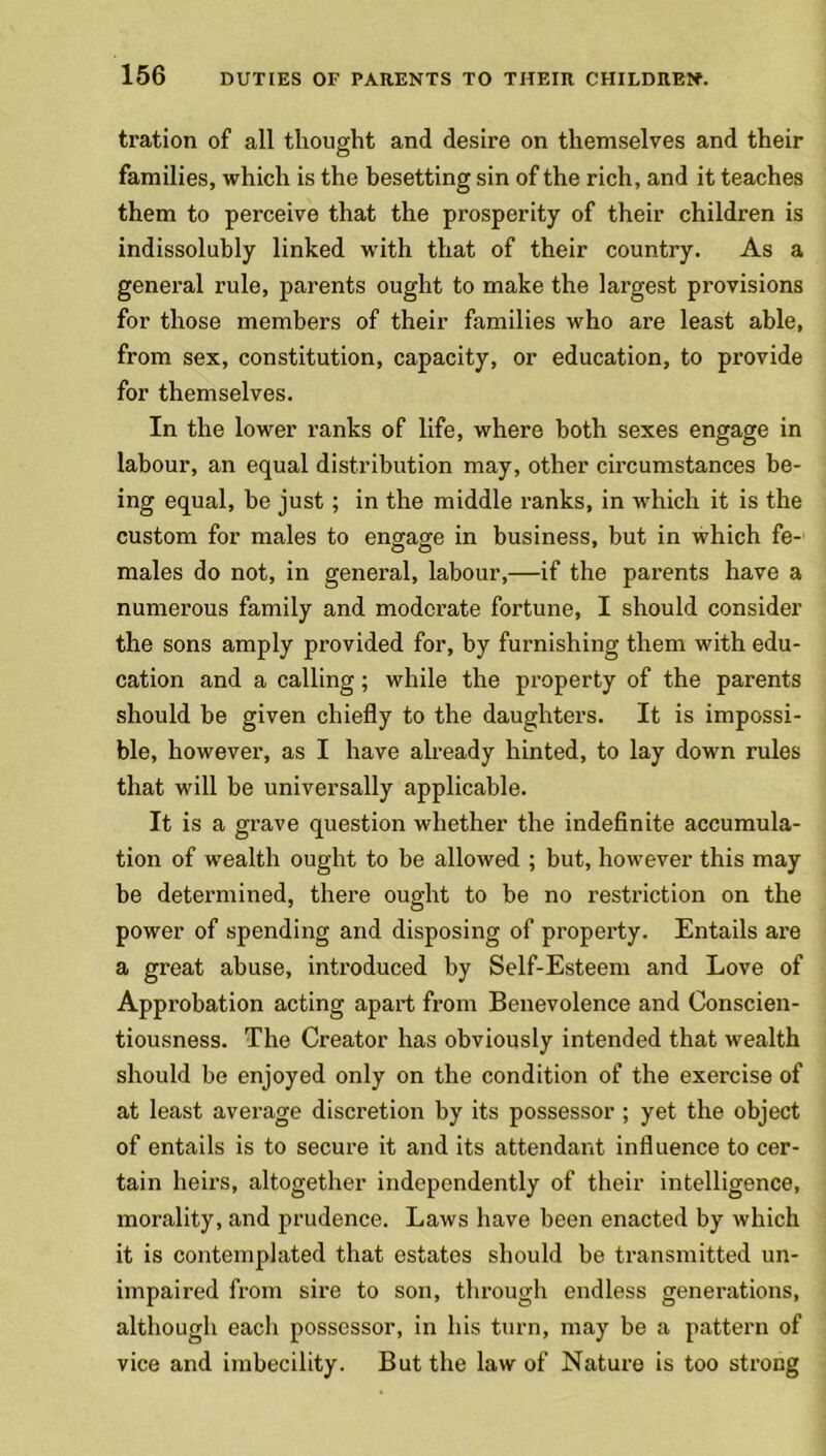 tration of all thought and desire on themselves and their families, which is the besetting sin of the rich, and it teaches them to perceive that the prosperity of their children is indissolubly linked with that of their country. As a general rule, parents ought to make the largest provisions for those members of their families who are least able, from sex, constitution, capacity, or education, to provide for themselves. In the lower ranks of life, where both sexes engage in labour, an equal distribution may, other circumstances be- ing equal, be just; in the middle ranks, in which it is the custom for males to engage in business, but in which fe- males do not, in general, labour,—if the parents have a numerous family and moderate fortune, I should consider the sons amply provided for, by furnishing them with edu- cation and a calling; while the property of the parents should be given chiefly to the daughters. It is impossi- ble, however, as I have already hinted, to lay down rules that will be universally applicable. It is a grave question whether the indefinite accumula- tion of wealth ought to be allowed ; but, however this may be determined, there ought to be no restriction on the power of spending and disposing of property. Entails are a great abuse, introduced by Self-Esteem and Love of Approbation acting apart from Benevolence and Conscien- tiousness. The Creator has obviously intended that wealth should be enjoyed only on the condition of the exercise of at least average discretion by its possessor ; yet the object of entails is to secure it and its attendant influence to cer- tain heirs, altogether independently of their intelligence, morality, and prudence. Laws have been enacted by which it is contemplated that estates should be transmitted un- impaired from sire to son, through endless generations, although each possessor, in his turn, may be a pattern of vice and imbecility. But the law of Nature is too strong