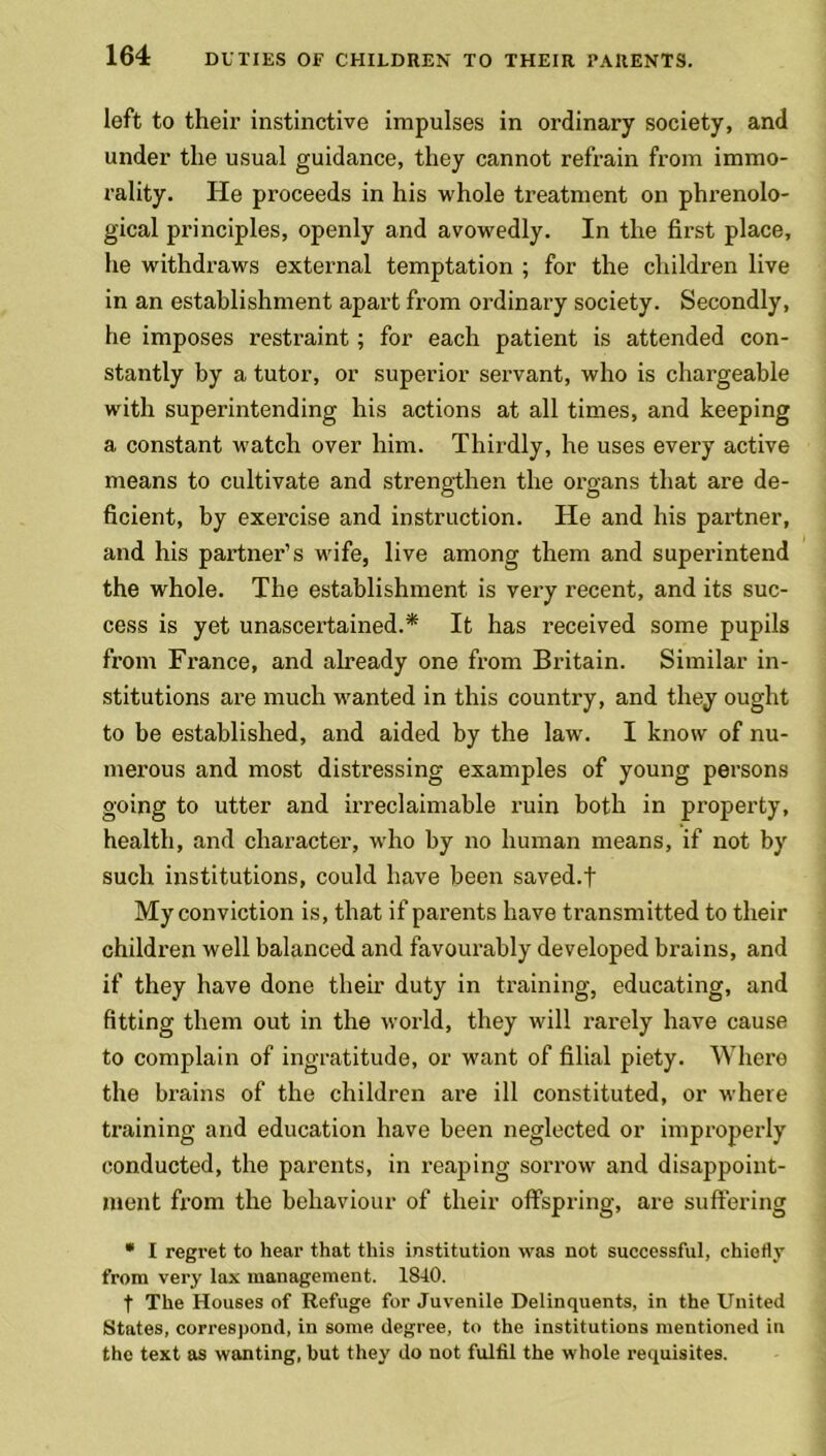 left to their instinctive impulses in ordinary society, and under the usual guidance, they cannot refrain from immo- rality. He proceeds in his whole treatment on phrenolo- gical principles, openly and avowedly. In the first place, he withdraws external temptation ; for the children live in an establishment apart from ordinary society. Secondly, he imposes restraint; for each patient is attended con- stantly by a tutor, or superior servant, who is chargeable with superintending his actions at all times, and keeping a constant watch over him. Thirdly, he uses every active means to cultivate and strengthen the organs that are de- ficient, by exercise and instruction. He and his partner, and his partner’s wife, live among them and superintend the whole. The establishment is very recent, and its suc- cess is yet unascertained.* It has received some pupils from France, and already one from Britain. Similar in- stitutions are much wanted in this country, and they ought to be established, and aided by the law. I know of nu- merous and most distressing examples of young persons going to utter and irreclaimable ruin both in property, health, and character, who by no human means, if not by such institutions, could have been saved.f My conviction is, that if parents have transmitted to their children well balanced and favourably developed brains, and if they have done their duty in training, educating, and fitting them out in the world, they will rarely have cause to complain of ingratitude, or want of filial piety. Where the brains of the children are ill constituted, or where training and education have been neglected or improperly conducted, the parents, in reaping sorrow and disappoint- ment from the behaviour of their offspring, are suffering * I regi'et to hear that this institution was not successful, chiefly from very lax management. 1840. t The Houses of Refuge for Juvenile Delinquents, in the United States, correspond, in some degree, to the institutions mentioned in the text as wanting, but they do not fulfil the whole requisites.