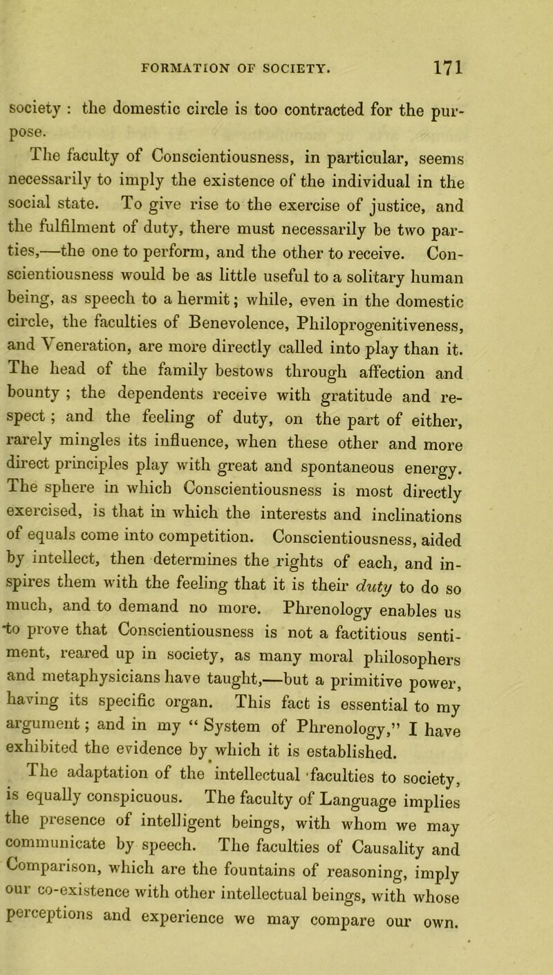 society : the domestic circle is too contracted for the pur- pose. The faculty of Conscientiousness, in particular, seems necessarily to imply the existence of the individual in the social state. To give rise to the exercise of justice, and the fulfilment of duty, there must necessarily be two par- ties,—the one to perform, and the other to receive. Con- scientiousness would be as little useful to a solitary human being, as speech to a hermit; while, even in the domestic circle, the faculties of Benevolence, Philoprogenitiveness, and Veneration, are more directly called into play than it. The head of the family bestows through affection and bounty ; the dependents receive with gratitude and re- spect ; and the feeling of duty, on the part of either, rarely mingles its influence, when these other and more direct principles play with great and spontaneous energy, xhe sphere in which Conscientiousness is most directly exercised, is that in which the interests and inclinations of equals come into competition. Conscientiousness, aided by intellect, then determines the rights of each, and in- spires them with the feeling that it is their duty to do so much, and to demand no more. Phrenology enables us to Prove that Conscientiousness is not a factitious senti- ment, reared up in society, as many moral philosophers and metaphysicians have taught,—but a primitive power, having its specific organ. This fact is essential to my argument; and in my “ System of Phrenology,” I have exhibited the evidence by which it is established. The adaptation of the intellectual faculties to society, is equally conspicuous. The faculty of Language implies the presence of intelligent beings, with whom we may communicate by speech. The faculties of Causality and Comparison, which are the fountains of reasoning, imply our co-existence with other intellectual beings, with whose perceptions and experience we may compare our own.