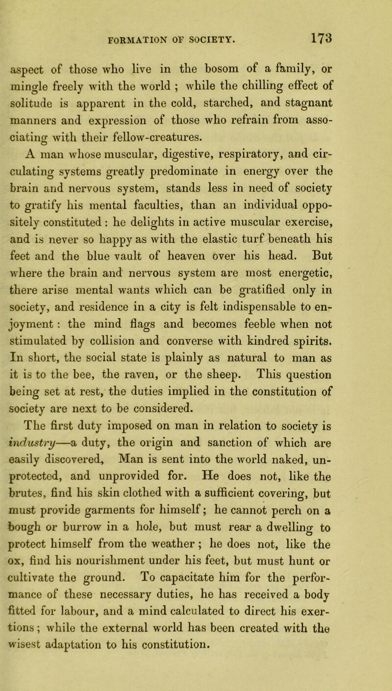 aspect of those who live in the hosom of a family, or mingle freely with the world ; while the chilling effect of solitude is apparent in the cold, starched, and stagnant manners and expression of those who refrain from asso- ciating with their fellow-creatures. A man whose muscular, digestive, respiratory, and cir- culating systems greatly predominate in energy over the brain and nervous system, stands less in need of society to gratify his mental faculties, than an individual oppo- sitely constituted: he delights in active muscular exercise, and is never so happy as with the elastic turf beneath his feet and the blue vault of heaven over his head. But where the brain and nervous system are most energetic, there arise mental wants which can be gratified only in society, and residence in a city is felt indispensable to en- joyment : the mind flags and becomes feeble when not stimulated by collision and converse with kindred spirits. In short, the social state is plainly as natural to man as it is to the bee, the raven, or the sheep. This question being set at rest, the duties implied in the constitution of society are next to be considered. The first duty imposed on man in relation to society is industry—a duty, the origin and sanction of which are easily discovered, Man is sent into the world naked, un- protected, and unprovided for. He does not, like the brutes, find his skin clothed with a sufficient covering, but must provide garments for himself; he cannot perch on a bough or burrow in a hole, but must rear a dwelling to protect himself from the weather; he does not, like the ox, find his nourishment under his feet, but must hunt or cultivate the ground. To capacitate him for the perfor- mance of these necessary duties, he has received a body fitted for labour, and a mind calculated to direct his exer- tions ; while the external world has been created with the wisest adaptation to his constitution.