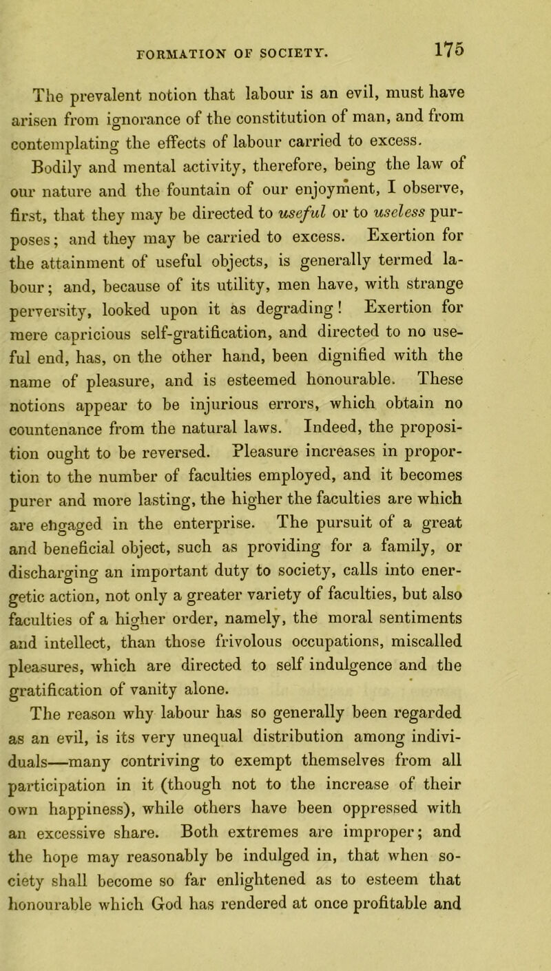 The prevalent notion that labour is an evil, must have arisen from ignorance of the constitution of man, and from contemplating the effects of labour carried to excess. Bodily and mental activity, therefore, being the law of our nature and the fountain of our enjoyment, I observe, first, that they may be directed to useful or to useless pur- poses ; and they may be carried to excess. Exertion for the attainment of useful objects, is generally termed la- bour ; and, because of its utility, men have, with strange perversity, looked upon it as degrading ! Exertion for mere capricious self-gratification, and directed to no use- ful end, has, on the other hand, been dignified with the name of pleasure, and is esteemed honourable. These notions appear to be injurious errors, which obtain no countenance from the natural laws. Indeed, the proposi- tion ought to be reversed. Pleasure increases in propor- tion to the number of faculties employed, and it becomes purer and more lasting, the higher the faculties are which are ehgaged in the enterprise. The pursuit of a great and beneficial object, such as providing for a family, or discharging an important duty to society, calls into ener- getic action, not only a greater variety of faculties, but also faculties of a higher order, namely, the moral sentiments and intellect, than those frivolous occupations, miscalled pleasures, which are directed to self indulgence and the gratification of vanity alone. The reason why labour has so generally been regarded as an evil, is its very unequal distribution among indivi- duals—many contriving to exempt themselves from all participation in it (though not to the increase of their own happiness), while others have been oppressed with an excessive share. Both extremes are improper; and the hope may reasonably be indulged in, that when so- ciety shall become so far enlightened as to esteem that honourable which God has rendered at once profitable and