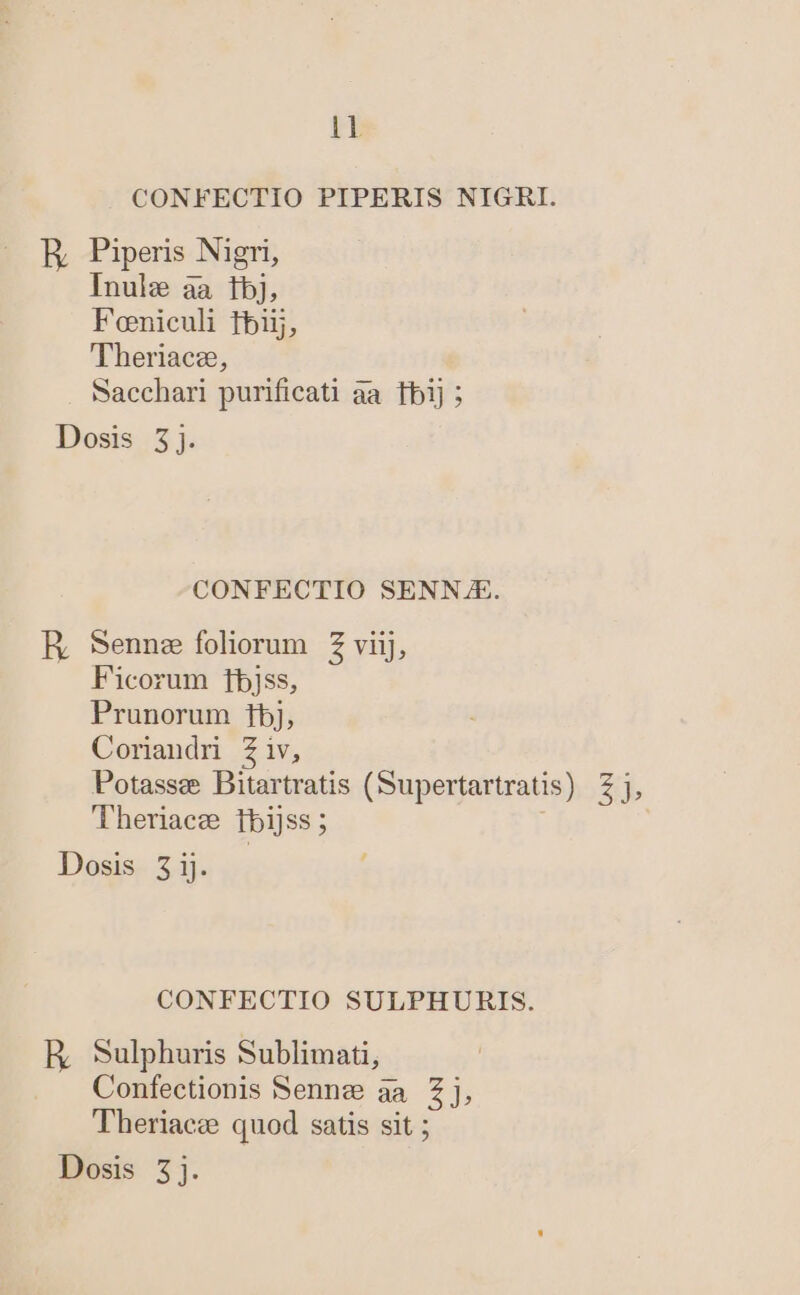 IB CONFECTIO PIPERIS NIGRI. E Piperis Nigri, Inule aa tbj, Foniculi tbi, 'Theriacz, Sacchari purificati àa. fbi] ; Dosis 3j. CONFECTIO SENN.E. RE, Sennz foliorum Z viij, Ficorum fbjss, Prunorum 1j, Coriandr Ziv, Potassee Bitartratis (Supertartratis) Theriacg tbijss ; CONFECTIO SULPHURIS. E Sulphuris Sublimati, Confectionis Sennz aa £j, Theriacze quod satis sit ; Dosis 5j. 8j