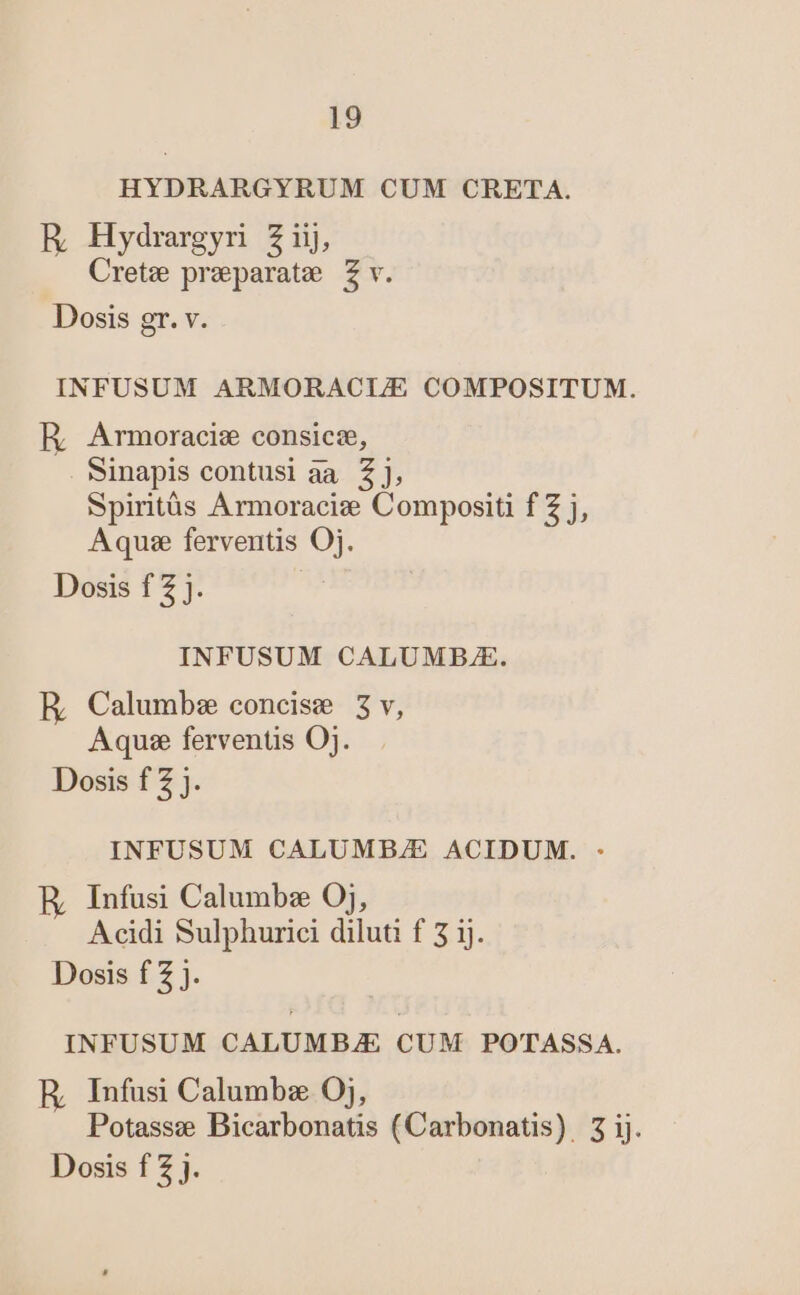 HYDRARGYRUM CUM CRETA. R Hydrargyr Ziij, Cretz praparate Z v. Dosis gr. v. INFUSUM ARMORACLE COMPOSITUM. R, Armoraciz consicze, sinapis contusi aa 2], Spiritàüs Armoracie Compositi f Z j, Aquse ferventis Oj. Dosis f 2 j. INFUSUM CALUMB./E. RE, Calumbz concise 3v, Aquse ferventis Oj. Dosis f 2 j. INFUSUM CALUMB/E ACIDUM. : E Infusi Calumbz 0j, Acidi Sulphurici diluti f 5 ij. Dosis f Z j. INFUSUM CALUMBZE CUM POTASSA. E Infusi Calumbz Oj, Potasse Bicarbonatis (Carbonatis). 3 ij.
