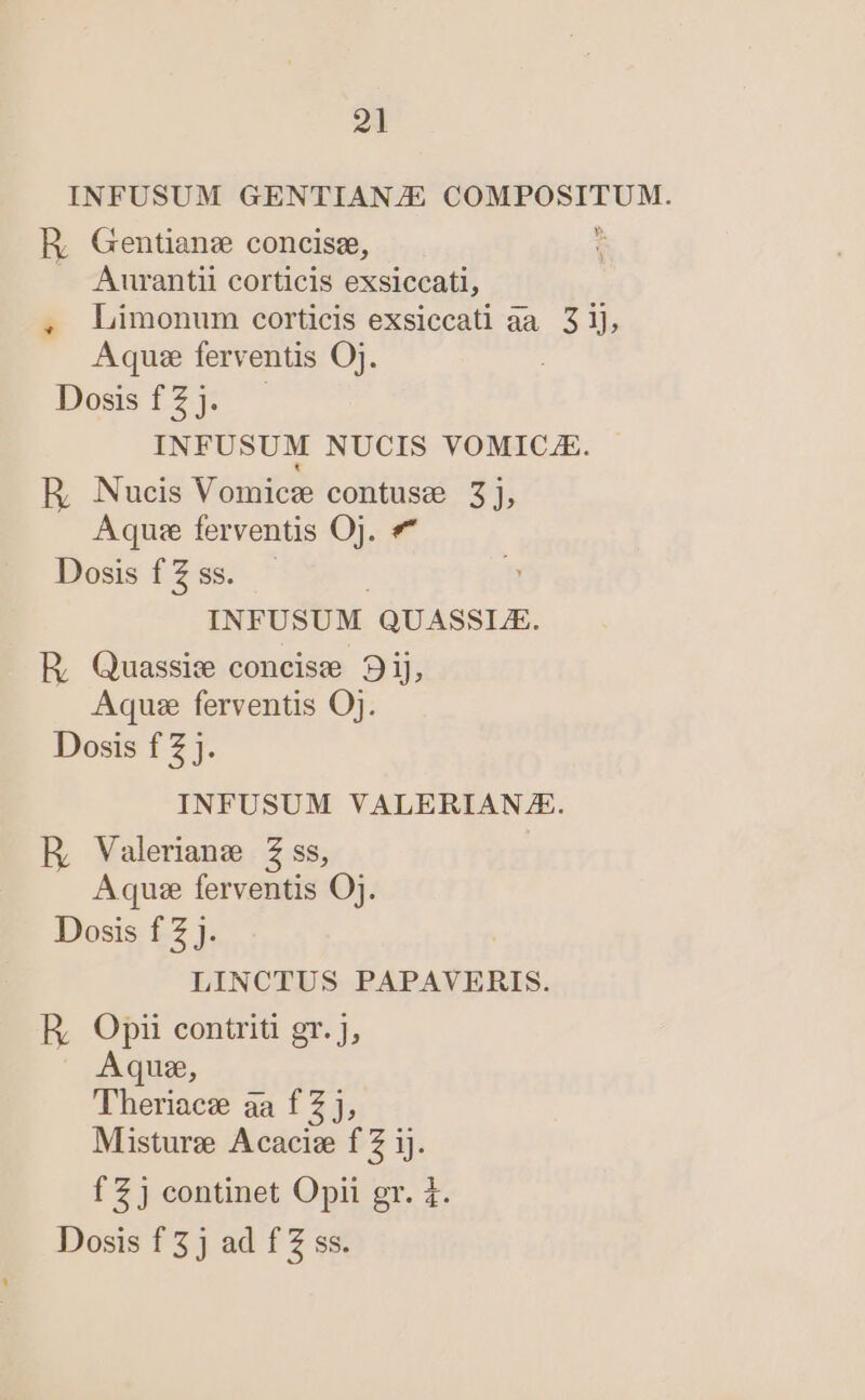 INFUSUM GENTIAN/E COMPOSITUM. R Gentianz concisz, i A Aurantii corticis exsiccati, . Limonum corticis exsiccati aa. 31], Aquae ferventis Oj. Dossfz2] INFUSUM NUCIS VOMICAE. E Nucis Vomicz contuse 3], Aquse ferventis Oj. «* Bosisf2s ' | INFUSUM QUASSLE. E, Quassie concise 9ij, Aqu ferventis Oj. Dosis f 2 j. INFUSUM VALERIAN/ZE. E, Valerians Z ss, Aquse ferventis OJ. Dosis f Z J. LINCTUS PAPAVERIS. R Opii contriti gr. J, Aqus, Theriacz aa f Z j, Misturz Acacie f Z ij. f 2 j continet Opii gr. 1. Dosis f 3j ad f Z ss.