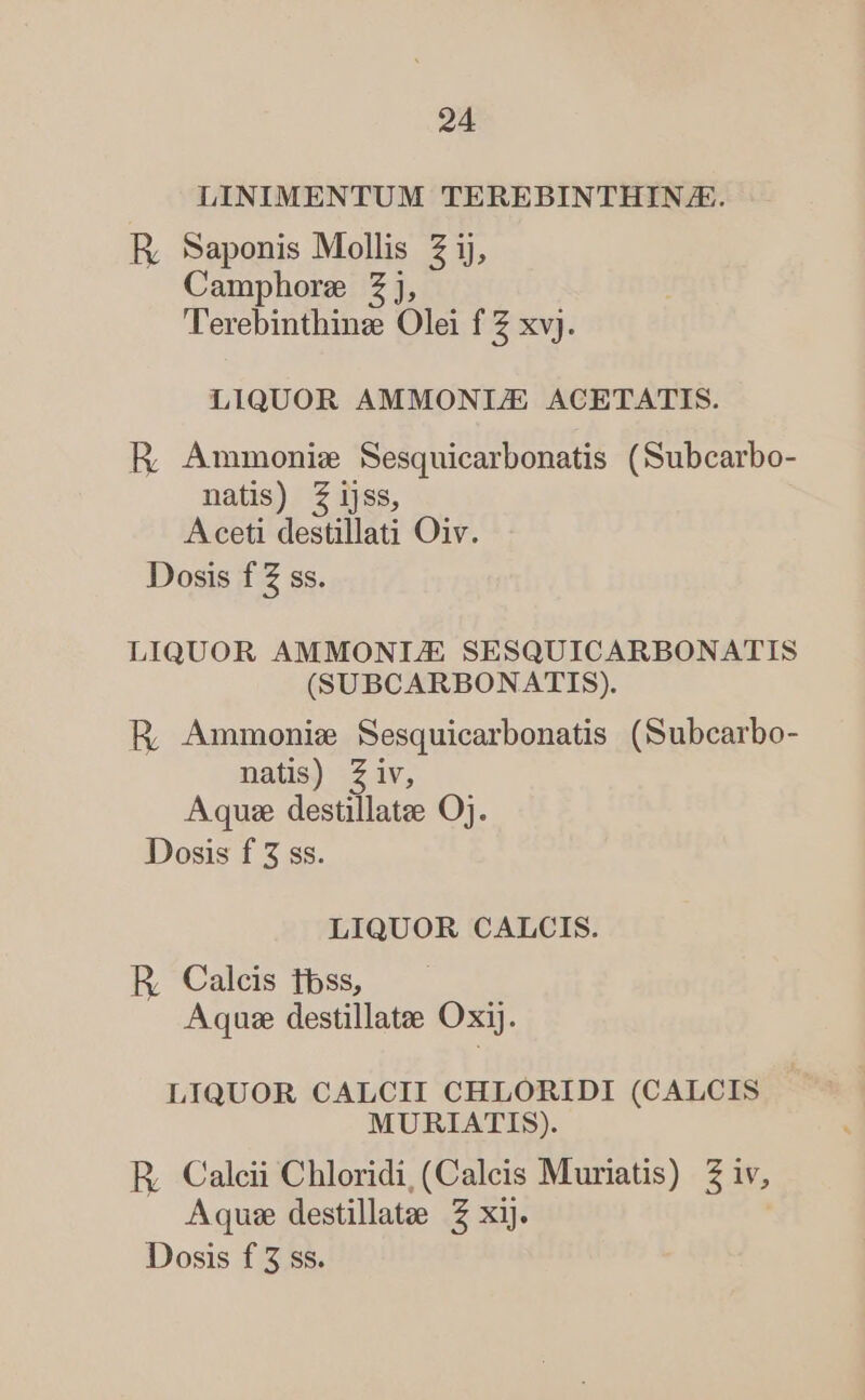 LINIMENTUM TEREBINTHIN/JE. R, Saponis Mollis Z ij, Camphore Zj, ''erebinthinz Olei f Z xvj. LIQUOR AMMONIJ/E ACETATIS. HR; Ammonie Sesquicarbonatis (Subcarbo- natis) Zijss, Aceti destillati Oiv. Dosis f Z ss. LIQUOR AMMONI/JE SESQUICARBONATIS (SUBCARBONATIS). R Ammonie Sesquicarbonatis (Subcarbo- natis) Ziv, Aquae destillatee Oj. Dosis f 5 ss. LIQUOR CALCIS. R, Calcis tbss, Aquse destillatee Oxij. LIQUOR CALCII CHLORIDI (CALCIS MURIATIS). ER; Calcii Chloridi, (Caleis Muriatis) 2 iv, Aqu: destillatee 2 xij. Dosis f 3 ss.
