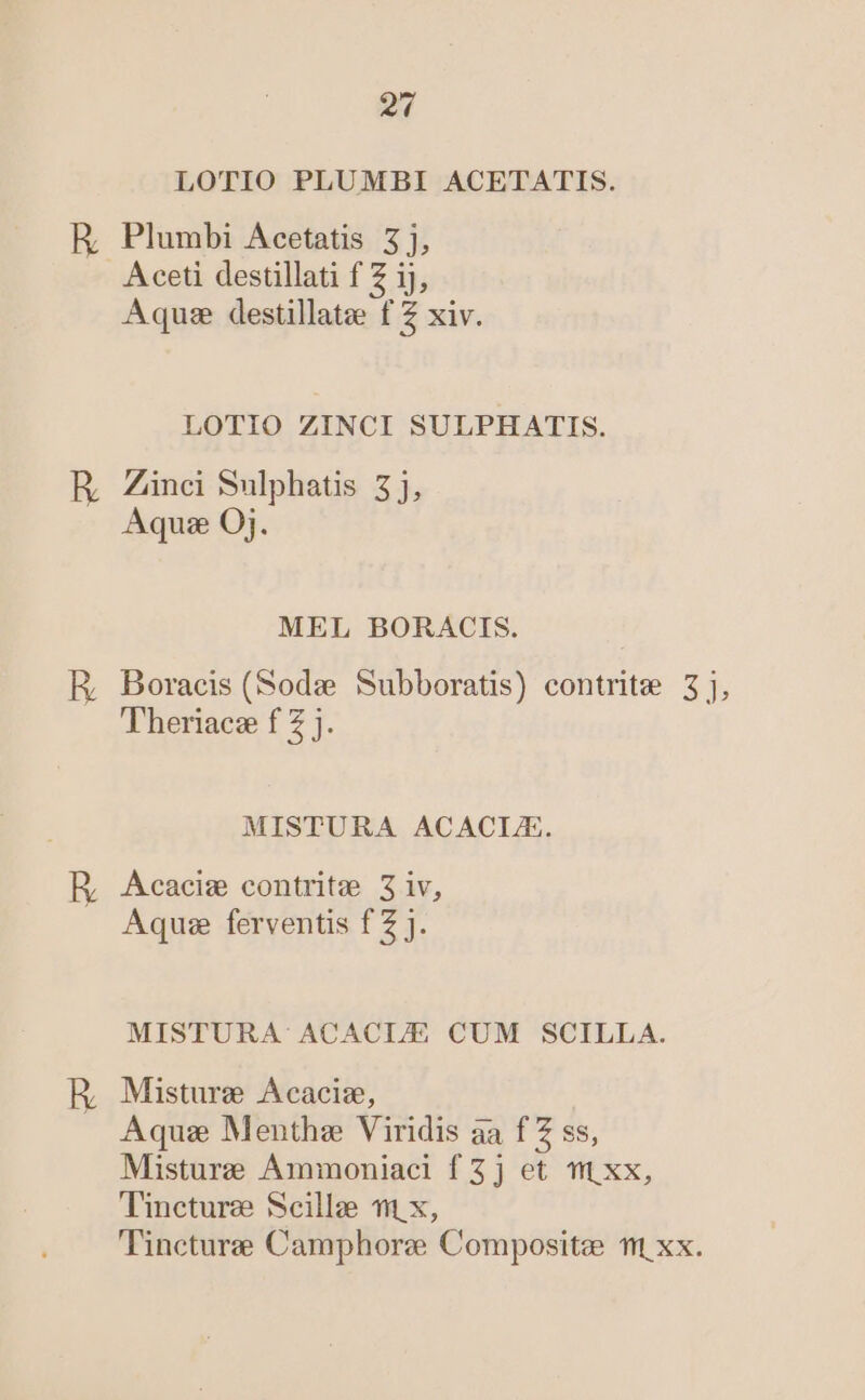 2 LOTIO PLUMBI ACETATIS. HR, Plumbi Acetatis 5j, A ceti destillati f Z ij, Aquse destillatze f Z xiv. LOTIO ZINCI SULPHATIS. R Zinci Sulphatis 5j, Aqu: Oj. MEL BORACIS. E, Boracis (Sode Subboratis) contrite 3], Theriace f Z j. MISTURA ACACLE. HR Acacim contritze 3 iv, Aqu ferventis f Z J. MISTURA ACACLE CUM SCILLA. RE Misture Acaciz, Aquas Menthez Viridis aa f Z ss, Misturze Ammoniaci f 5j et tt xx, Tincturzee Scillee t1 x, Tincture Camphore Composite t xx.