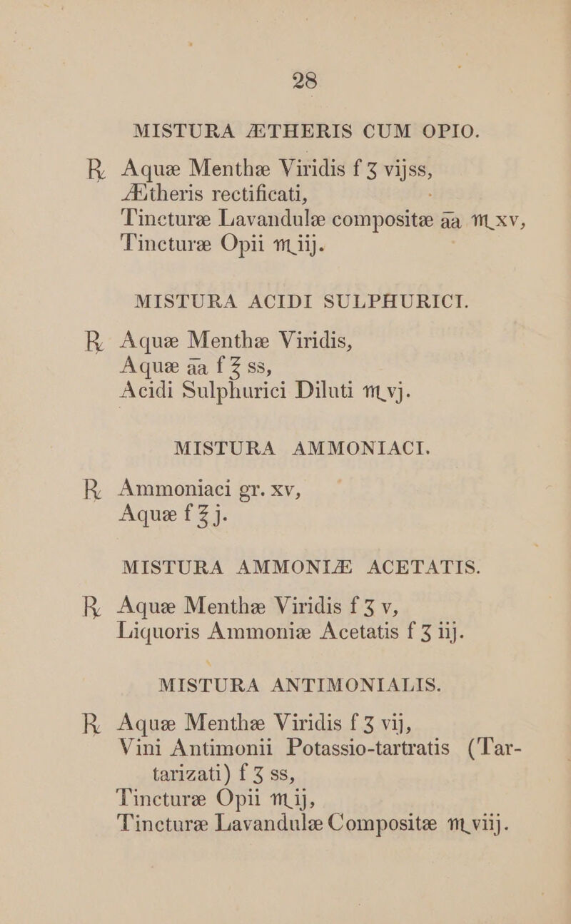 MISTURA /ETHERIS CUM OPIO. ZEitheris rectificati, Tineture Lavandulee odipcdit im aa TH xv, Tincturze Opii fm iij. MISTURA ACIDI SULPHURICI. Aque Menthz Viridis, Aqu: aa f Z ss, Acidi Sulphurici Diluti f vj. MISTURA AMMONIACI. AÁmmoniaci gr. xv, Aque f 2 j. MISTURA AMMONI/E ACETATIS. Aque Menthz Viridis f 3 v, Liquoris Ammoniz Acetatis f 3 iij. MISTURA ANTIMONIALIS. Aqus Menthz Viridis f 3 vij, Vini Antimonii Potassio-tartratis ('T'ar- tarizati) f 3 ss, Tincturze Opii m ij, T'incture Lavandulz Composite mit viij.