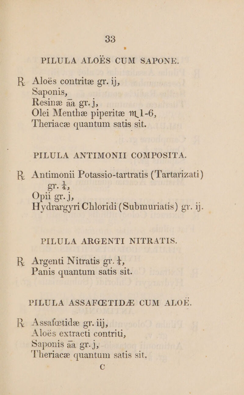 PILULA ALOÉS CUM SAPONKE. R, Aloés contritze gr. ij, Saponis, Resinz aa gr. j, Olei Menthz piperitze t1 1-6, Theriacz quantum satis sit. PILULA ANTIMONII COMPOSITA. HB, Antimonii Potassio-tartratis ( Tartanizati) gr. i, Opii gr. j, Hydrargyri Chloridi (Submuriatis) gr. ij. PILULA ARGENTI NITRATIS. R, Argenti Nitratis gr. t, Panis quantum satis sit. PILULA ASSAFCETIDJE CUM ALOE. Río Assafotide gr. iij, Aloés extracti contriti, Saponis aa gr. j, Theriacz quantum satis sit. €