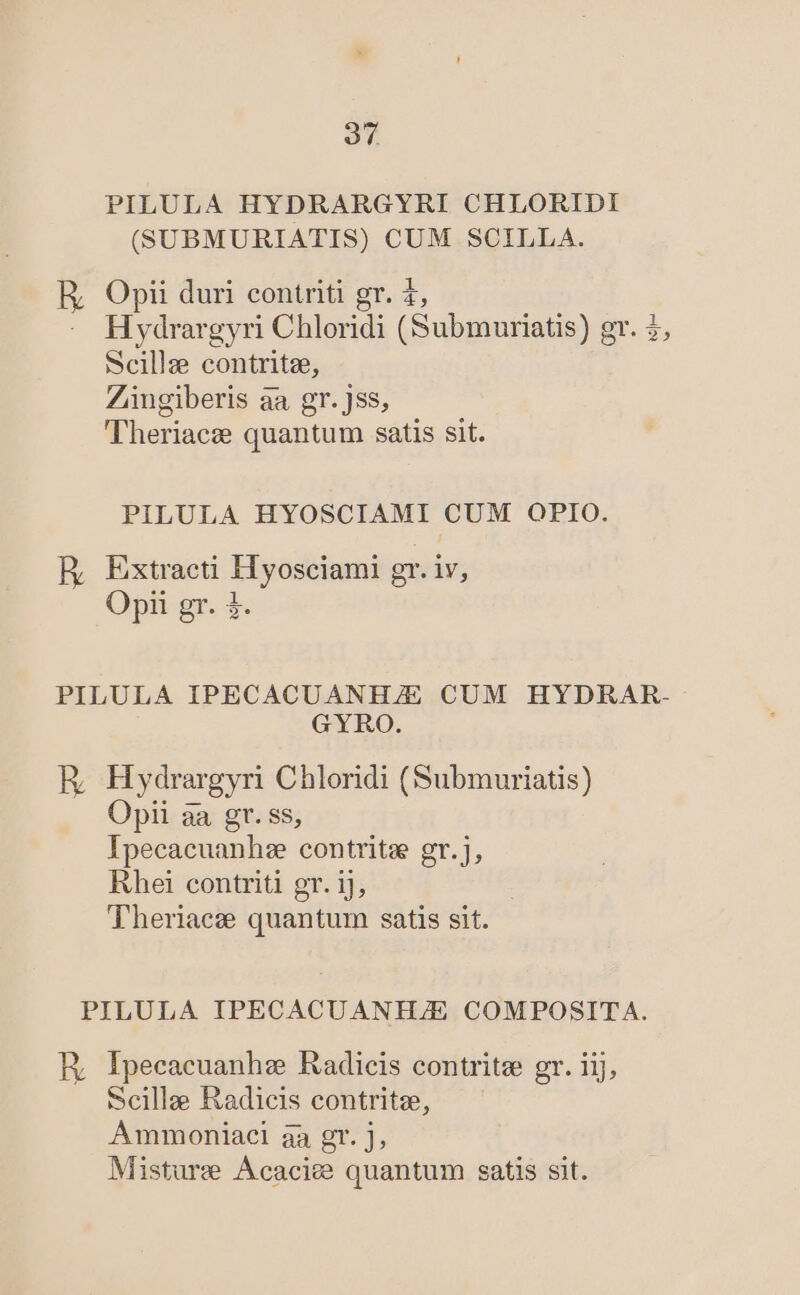 PILULA HYDRARGYRI CHLORIDI (SUBMURIATIS) CUM SCILLA. ER Opii duri contriti gr. £, H ydrargyri Chloridi (Submuriatis) gr. 2, Scille contritze, Zingiberis àa gr. jss, 'Theriacz quantum satis sit. PILULA HYOSCIAMI CUM OPIO. ER Extracti Iiyosetani gr. iv, Opii gr. 4. PILULA IPECACUANH/E CUM HYDRAR- GYRO. E Hydrargyri Chloridi (Submuriatis) Opii àa gr. ss, Ipecacuanhze contritz gr.j, Rhet contriti gr. 1j, Theriaeze quantum satis sit. PILULA IPECACUANHJE COMPOSITA. RE; Ipecacuanhz Radicis contritee gr. iij, Scillae Radicis contritz, AÁmmoniaci aa gr. J,