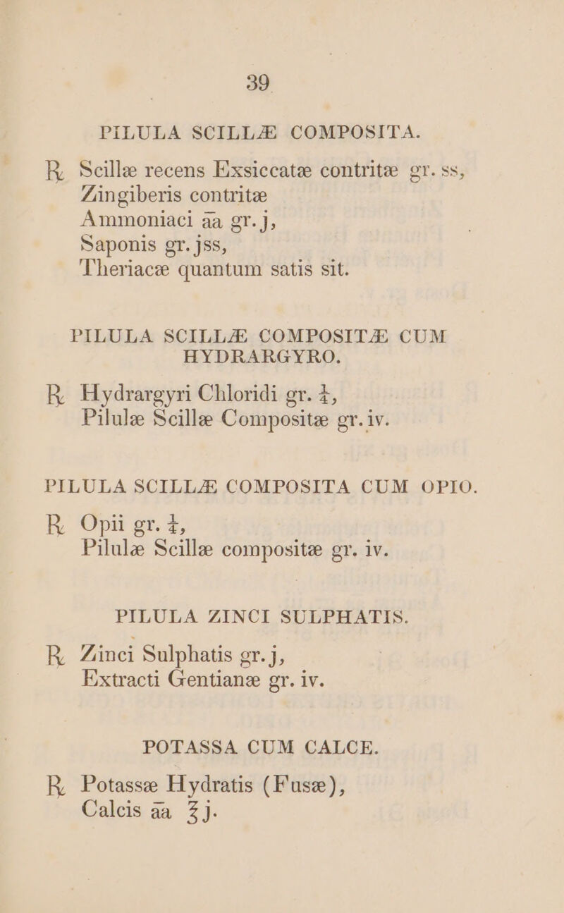 PiLULA SCILL/E COMPOSITA. ER, Seille recens Exsiccate contrite gr. ss, Züngiberis contritze Ammoniaci aa gr. J, Saponis gr. jss, Theriacz quantum satis sit. PILULA SCILLZE COMPOSIT/E CUM HYDRARGYRO. HR Hydrargyri Chloridi gr. £, Pilule Scillee Compositz gr. iv. PILULA SCILLZE COMPOSITA CUM OPIO. E Opt st. Pilule Scilla composite gr. iv. PILULA ZINCI SULPHATIS. R Zinci Sulphatis gr. j, Extracti Gentian:e gr. iv. POTASSA CUM CALCE. R, Potasse H ydratis (Fusz), Calcis aa Z].