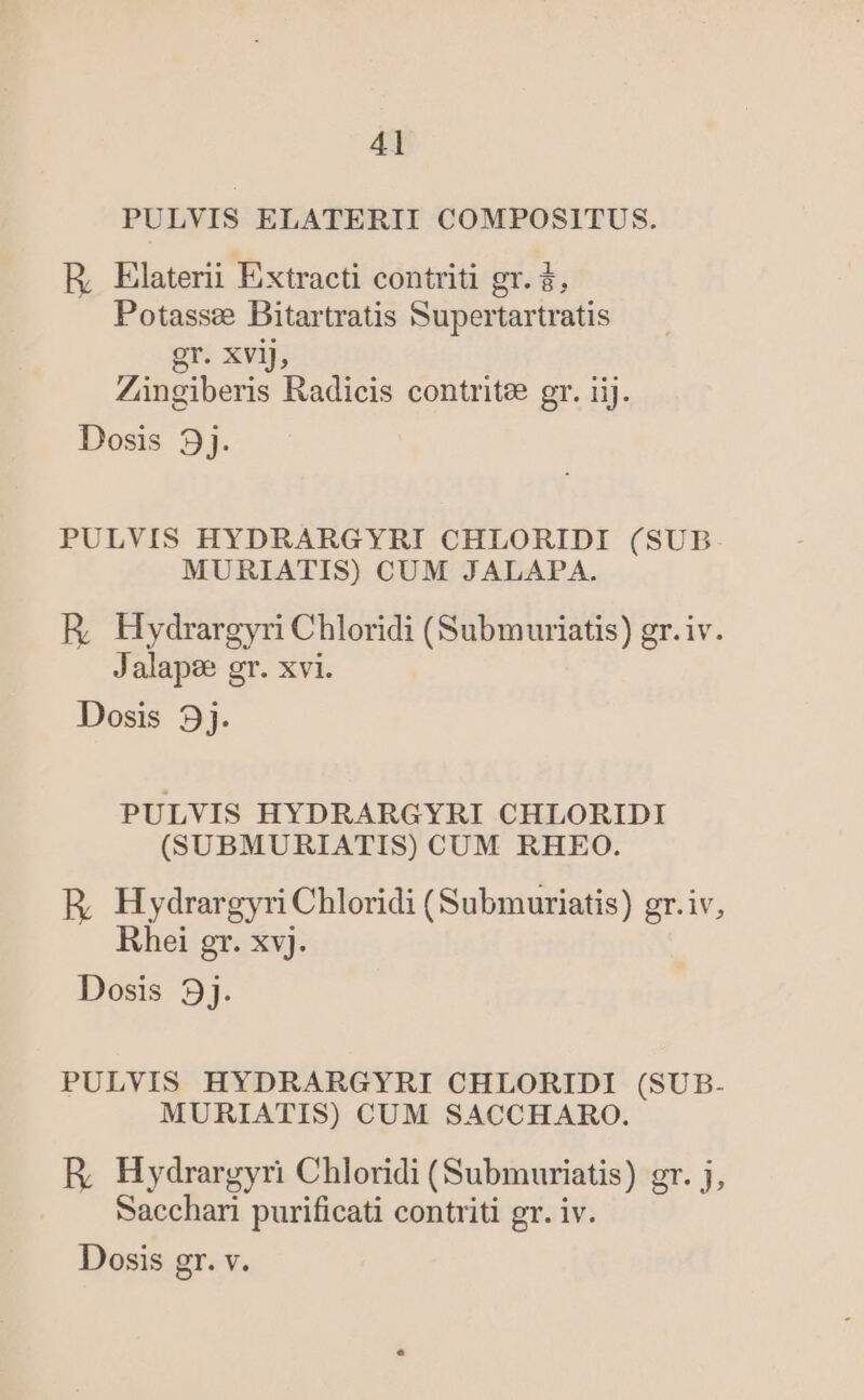 PULVIS ELATERII COMPOSITUS. ER, Elaterii Extracti contriti gr. $, Potassee Bitartratis Supertartratis gr. Xvij, Zingiberis Radicis contritee gr. iij. Dosis 3j. PULVIS HYDRARGYRI CHLORIDI (SUB. MURIATIS) CUM JALAPA. R, Hydrargyri Chloridi (Submuriatis) gr.iv. Jalapee gr. xvi. Dosis 9j. PULVIS HYDRARGYRI CHLORIDI (SUBMURIATIS) CUM RHEO. R, Hydrargyri Chloridi (Submuriatis) gr.iv, Rhei gr. xv). Dosis 9j. PULVIS HYDRARGYRI CHLORIDI (SUB- MURIATIS) CUM SACCHARO. R, Hydrargyri Chloridi (Submuriatis) gr. j, Sacchari purificati contriti gr. iv. Dosis gr. v.