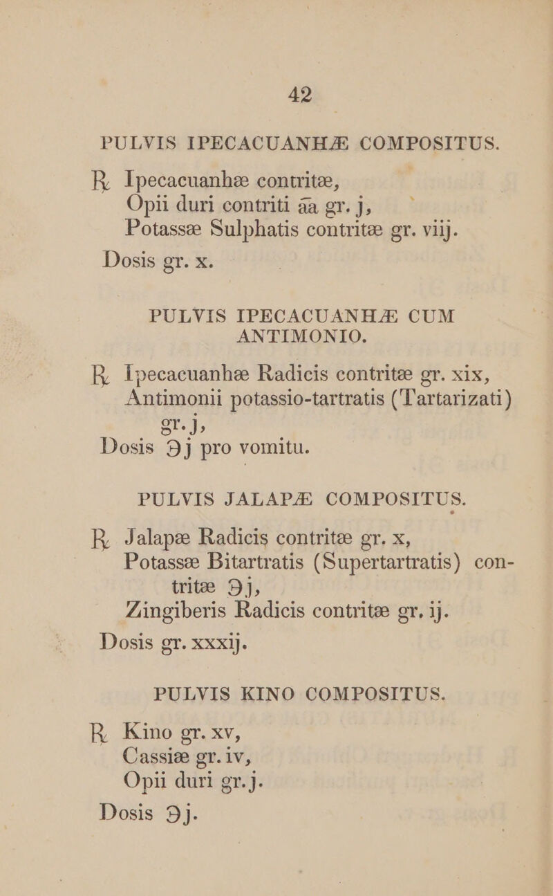 PULVIS IPECACUANHZE COMPOSITUS. ER, Ipecacuanhz contritee, | Opii duri contriti àa gr. J; Potassze Sulphatis contritee gr. viij. Dosis gr. x. PULVIS IPECACUANH/E CUM ANTIMONIO. E, Epecacuanhe Radicis contritze gr. xix, Antimonii potassio-tartratis (l'artarizati) gr. J, Dosis 9j pro vomitu. PULVIS JALAPZE COMPOSITUS. R, Jalape Radicis contritee gr. x, Potasse Bitartratis (Supertartratis) con- trite 9], Zingiberis Radicis contritee gr. ij. Dosis gr. xxxij. PULVIS KINO COMPOSITUS. HR, Kino gr. xv, Cassise gr. iv, Opii duri gr. j.