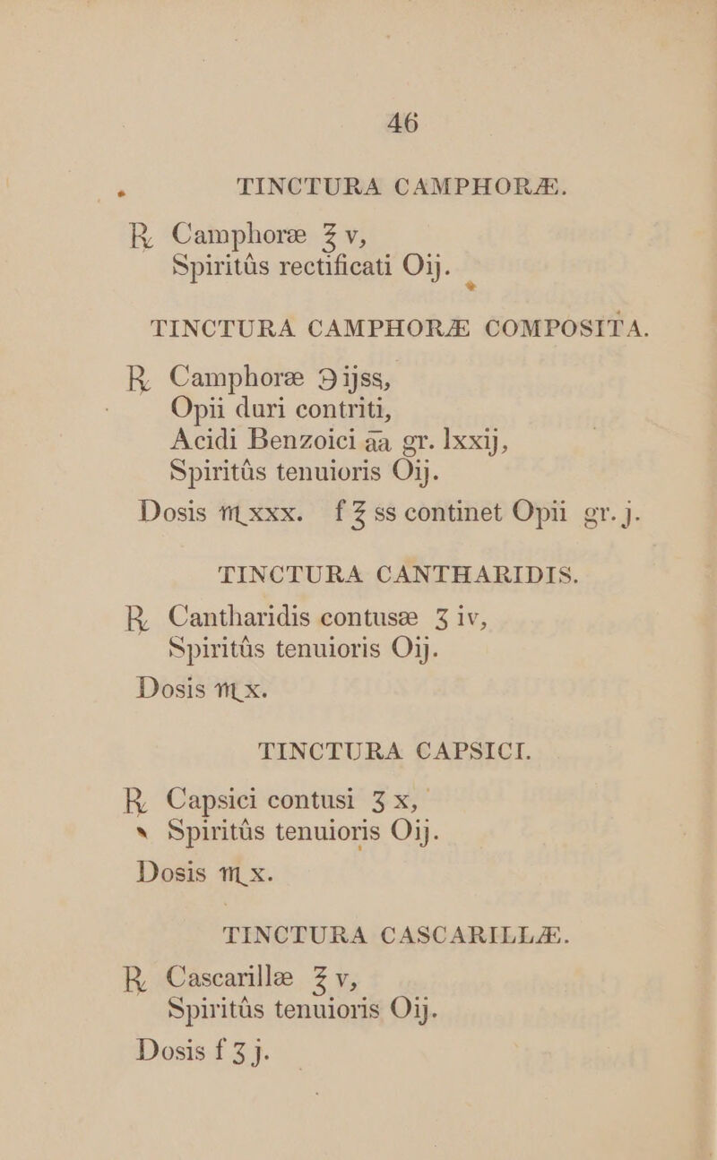 . TINCTURA CAMPHORJE. RE Camphore Z v, Spiritüs rectificati Oij. * TINCTURA CAMPHOIUE COMPOSITA. R, Camphore 93ijss, | Opii duri contriti, Acidi Benzoici aa gr. lxxij, Spiritüs tenuioris Oij. Dosis mi xxx. fZsscontinet Opii gr. J. TINCTURA CANTHARIDIS. HE, Cantharidis contuse 5 iv, Spiritüs tenuioris OjJ. Dosis t x. TINCTURA CAPSICI. R, Capsiei contusi 3x, * Spirits tenuioris Oij. Dosis 1/1 x. TINCTURA CASCARILLZE. R, Cascarille 42 v, Spiritüs tenuioris Oij.