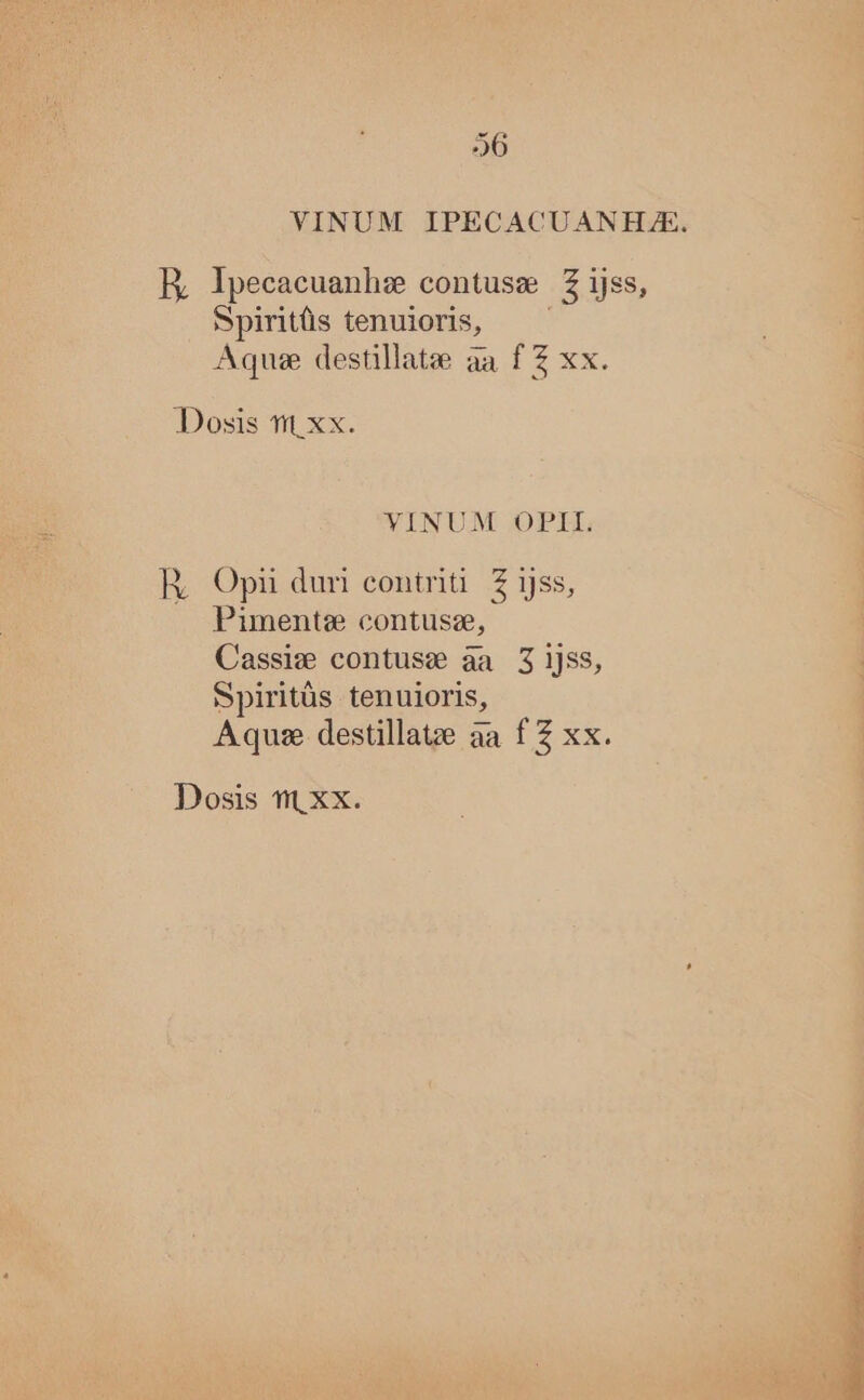 VINUM IPECACUANHJAE. ER Ipecacuanhee contusae KT ijss, Spiritüs tenuioris, Aquse destillate aa f Z xx. YINUM OPII. R, Opi duri eontriti. Z ijss, Pimente contusz, Cassiw contuse àa 3 ijss, Spiritüs tenuioris, Aquae. destillaue a: aa f $5 x Dosis ft. xx.