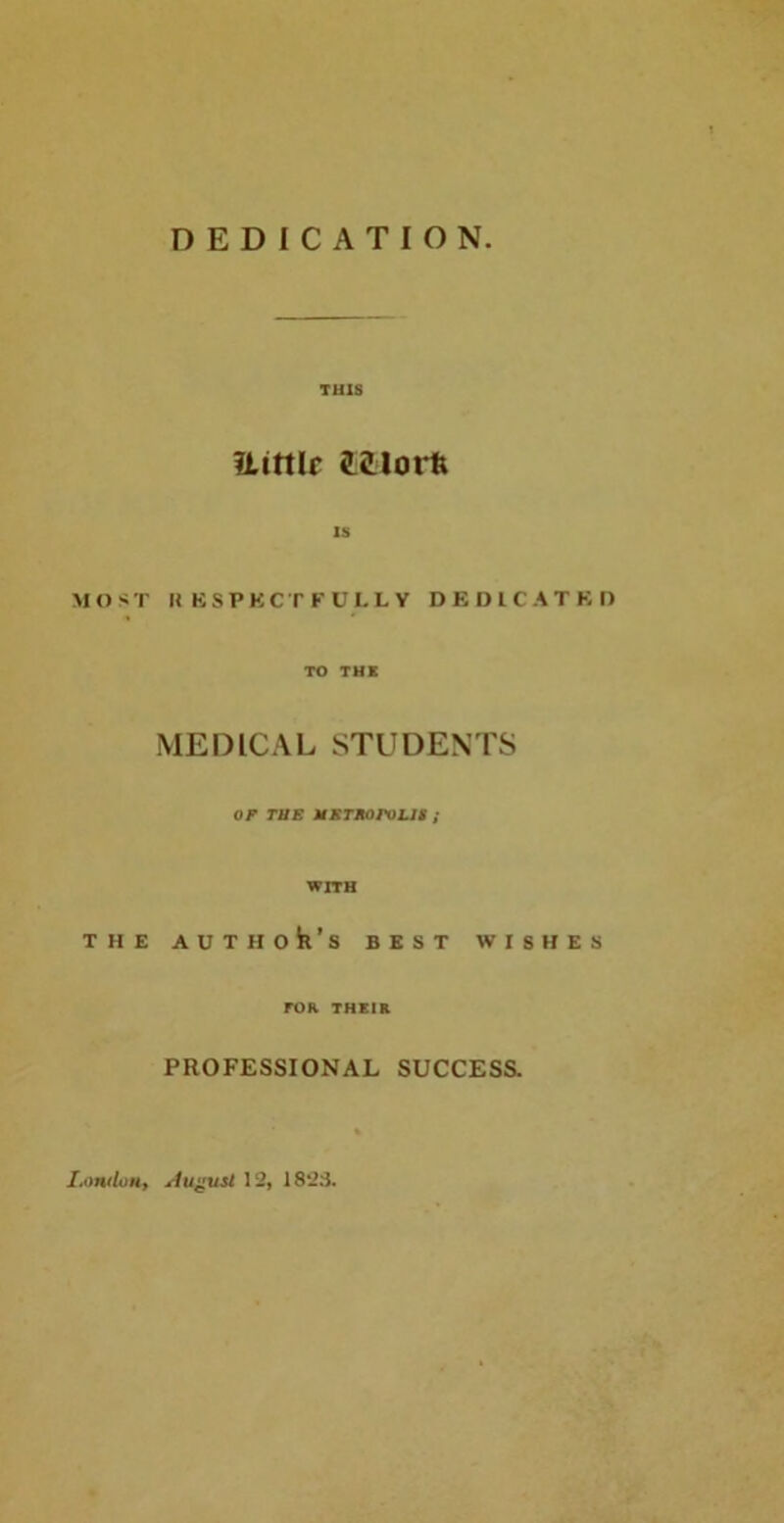 DEDICATION M O $ I T H THIS ILittlr iLiUoili IS ' II KSPKCT FULLY DED1CATKD TO THE MEDICAL STUDENTS OF TUE MKTKOroLli ; WITH : AUTHok’s BEST WISHES TOR THEIR PROFESSIONAL SUCCESS. I.ondon, aAu^usI 12, 1823.