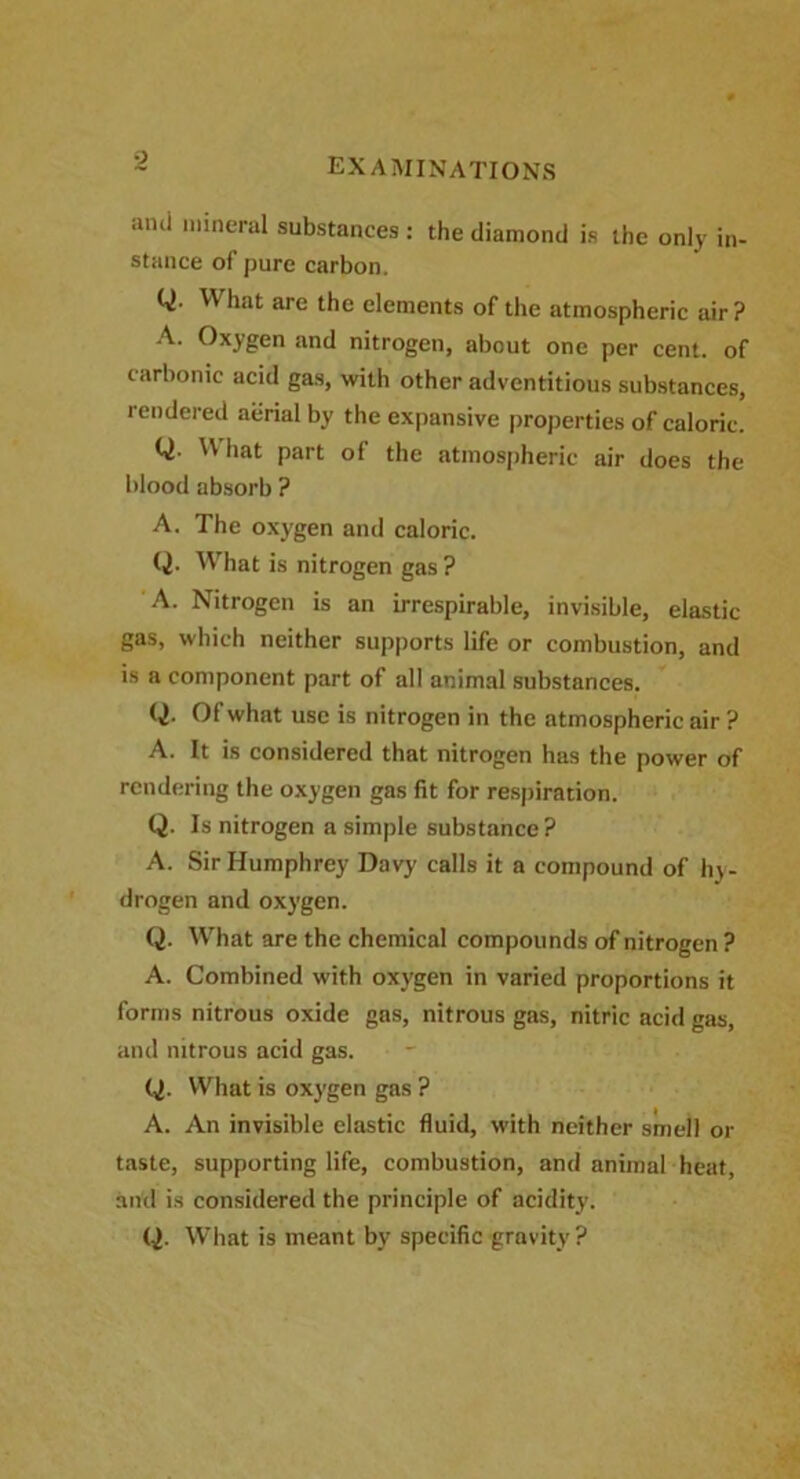 anci mineral substances : the diamond is the only in- stance of pure carbon. Q. What are the elements of the atmospheric air? A. Oxygen and nitrogen, about one per cent, of carbonic acid gas, with other adventitious substances, rendered aerial by the expansive properties of caloric. Q. W hat part of the atmospheric air does the blood absorb ? A. The oxygen and caloric. Q. What is nitrogen gas ? A. Nitrogen is an irrespirable, invisible, elastic gas, which neither supports life or combustion, and is a component part of all animal substances. Q- 01 what use is nitrogen in the atmospheric air ? A. It is considered that nitrogen has the power of rendering the oxygen gas fit for respiration. Q. Is nitrogen a simple substance? A. Sir Humphrey Davy calls it a compound of hy- drogen and oxygen. Q. What are the chemical compounds of nitrogen ? A. Combined with oxygen in varied proportions it forms nitrous oxide gas, nitrous gas, nitric acid gas, and nitrous acid gas. Q. What is oxygen gas ? A. An invisible elastic fluid, with neither smell or taste, supporting life, combustion, and animal heat, and is considered the principle of acidity. Q. What is meant by specific gravity ?