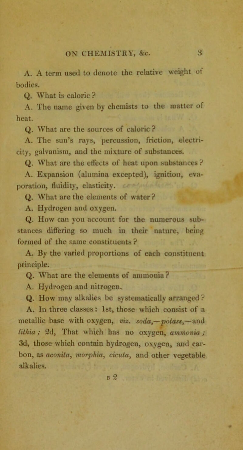 A. A term used to denote the relative weight ot bodies. Q. What is caloric ? A. The name given by chemists to the matter of heat. Q. What are the sources of caloric ? A. The sun’s rays, percussion, friction, electri- city, galvanism, and the mixture of substances. Q. What are the effects of heat upon substances ? A. Expansion (alumina excepted), ignition, eva- poration, fluidity, elasticity. Q. What are the elements of water? A. Hydrogen and oxygen. Q. How can you account for the numerous sub- stances differing so much in their nature, being formed of the same constituents? A. By the varied proportions of each constituent principle. Q. What are the elements of ammonia? A. Hydrogen and nitrogen. Q. How may alkalies be systematically arranged ? A. In three classes : 1st, those which consist of a metallic base with oxygen, viz. .ioda,—j)otast,—and lithia; 2d, That which has no oxygen, ammvnia ; 3d, those which contain hydrogen, oxygen, and car- bon, as aconila, morjihia, cicuta, and other vegetable alkalies.