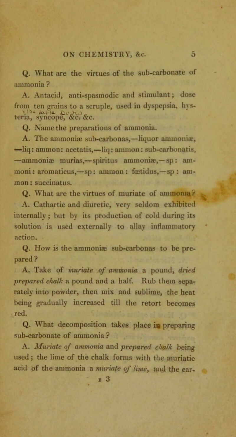Q. What are the virtues of the sub-carbonate of ammonia ? A. Antacid, anti-spasmodic and stimulant; dose from ten grains to a scruple, used in dyspepsia, hys- tel'k „ teria, syncope, &c. &c. Q. Name the preparations of ammonia. A. The ammonia: sub-carbonas,—liquor ammoniac, —liq: ammon: acetatis,—liq: amnion: sub-carbonatis, —ammonia: murias,—spiritus ammonite,—sp: am- moni: aromaticus,—sp: ammon : factidus,—sp : am- mon : succinatus. Q. What are the virtues of muriate of ammonia r1 A. Cathartic and diuretic, very seldom exhibited internally; but by its production of cold during its solution is used externally to allay inflammatory action. Q. How is the ammoniac sub-carbonas to be pre- pared ? A. Take of muriate of ammonia a pound, dried prejmred chalk a pound and a half. Rub them sepa- rately into powder, then mix and sublime, the heat being gradually increased till the retort becomes red. Q. What decomposition takes place in preparing sub-carbonate of ammonia ? A. Muriate of ammonia and prepared chalk being used; the lime of the chalk forms with the muriatic aeiil of the ammonia a muriate of lime, and the car- b 3