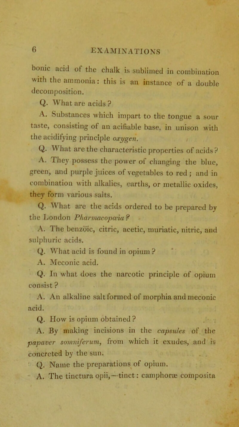 bonic acid of the chalk is sublimed in combination with the ammonia: this is an instance of a double decomposition. Q. What are acids ? A. Substances which impart to the tongue a sour taste, consisting of an acifiable base, in unison with the acidifying principle oxygen. Q. What are the characteristic properties of acids? A. They possess the power of changing the blue, green, and purple juices of vegetables to red ; and in combination with alkalies, earths, or metallic oxides, they form various salts. Q. What are the acids ordered to be prepared by the London Pharmacopoeia ? A. The benzoic, citric, acetic, muriatic, nitric, and sulphuric acids. Q. What acid is found in opium ? A. Meconic acid. Q. In what does the narcotic principle of opium consist ? A. An alkaline salt formed of morphia and meconic acid. Q. How is opium obtained ? A. By making incisions in the capsules of the papaver somniferum, from which it exudes, and is concreted by the sun. Q. Name the preparations of opium. A. The tinctura opii,—tinct: camphorte composita