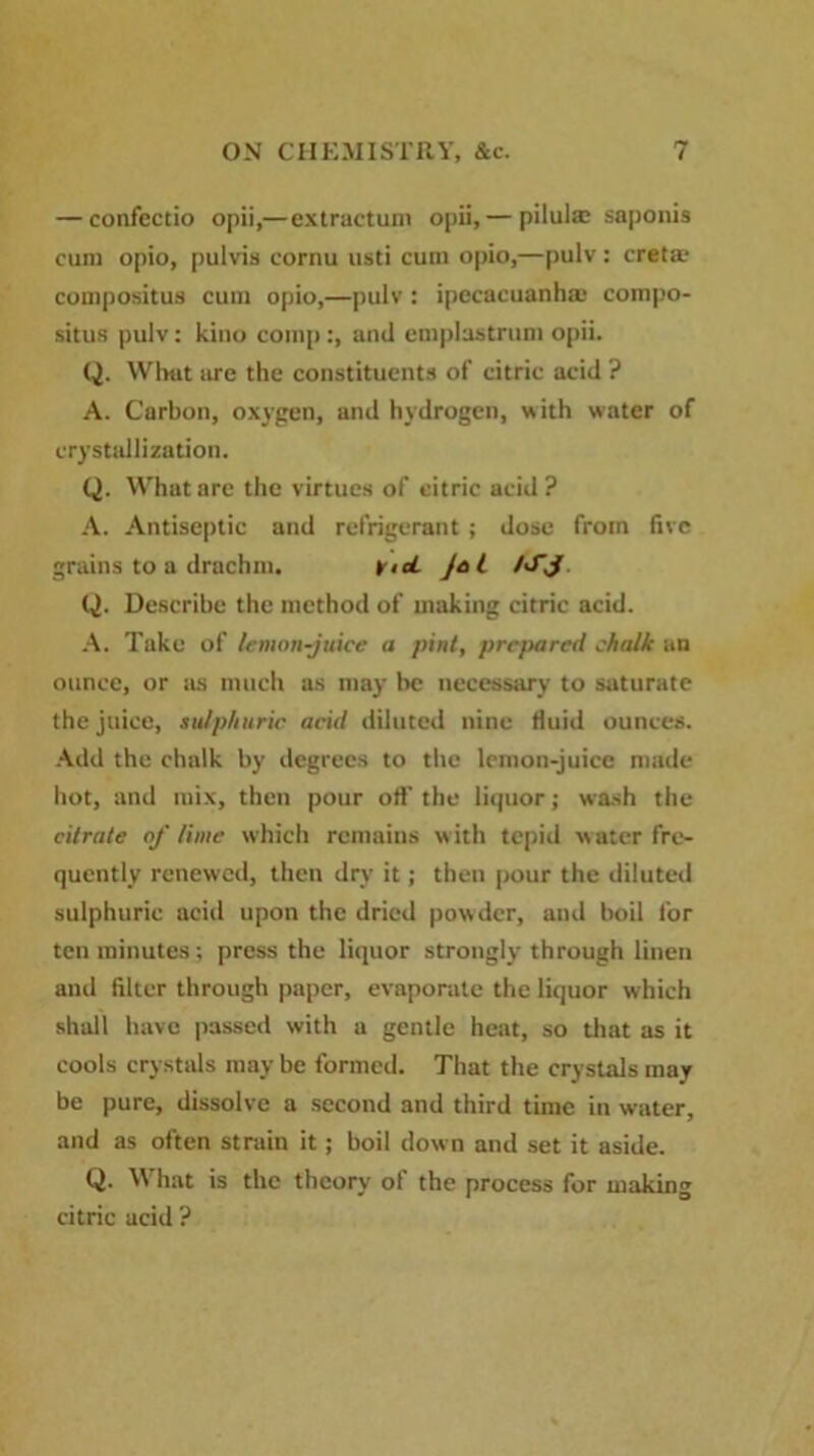 — confectio opii,—extractum opii,— pilul® saponis cum opio, pulvis cornu usti cum opio,—pulv: creta? compositus cum opio,—pulv: ipecacuanha; compo- situs |)ulv; kino comp:, ami emplustrum opii. Q. What are the constituents of citric acid ? A. Carbon, oxygen, and hydrogen, with water of crystallization. Q. What are the virtues of citric acid? A. Antiseptic and refrigerant ; dose from five grains to a drachm. iricl Jet /SJ Q. Describe the method of making citrie acid. A. Take of lemon-juice a pint, prepared chalk an ounce, or as much as may be necessary to saturate the juice, sulphuric acid diluted nine fluid ounces. Add the chalk by degrees to the lemon-juice made hot, and mix, then pour off the liquor; wash the citrate of lime which remains w ith tepid w ater fre- quently renewed, then dry it; then pour the diluted sulphuric acid upon the dried powder, and boil for ten minutes; press the liquor strongly through linen and filter through paper, evaporate the liquor which shall have passed with a gentle heat, so that as it cools crystals may be formed. That the crystals may be pure, dissolve a second and third time in water, and as often strain it; boil down and set it aside. Q. What is the theory of the process for making citric acid ?
