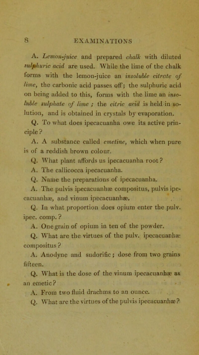 A. Lemon-juice and prepared chalk with diluted sulphuric acid are used. While the lime of the chalk forms with the lemon-juice an insoluble citrate of lime, the carbonic acid passes off; the sulphuric acid on being added to this, forms with the lime an inso- luble sulphate of lime ; the citric arid is held in so- lution, and is obtained in crystals by evaporation. Q. To what does ipecacuanha owe its active prin- ciple? A. A substance called emetine, which when pure is of a reddish brown colour. Q. What plant affords us ipecacuanha root ? A. The callicocca ipecacuanha. Q. Name the preparations of ipecacuanha. A. The pulvis ipecacuanhae compositus, pulvis ipe- cacuanha, and vinum ipecacuanha. Q. In what proportion does opium enter the pulv. ipec. comp. ? A. One grain of opium in ten of the powder. Q. What are the virtues of the pulv. ipecacuanha compositus ? A. Anodyne and sudorific; dose from two grains fifteen. Q. What is the dose of the vinum ipecacuanha as an emetic? A. From two fluid drachms to an ounce. Q. What are the virtues of the pulvis ipecacuanha?