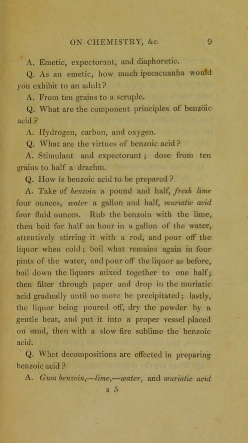 A. Emetic, expectorant, and diaphoretic. Q. As an emetic, how much ipecacuanha would you exhibit to an adult? A. From ten grains to a scruple. Q. What are the component principles of benzoic acid ? A. Hydrogen, carbon, and oxygen. (j. What are the virtues of benzoic acid? A. Stimulant and expectorant ; dose from ten grains to half a drachm. Q. How is benzoic acid to be prepared ? A. Take of benzoin a pound and half, fresh lime four ounces, water a gallon and half, muriatic acid four fluid ounces. Rub the benzoin with the lime, then boil for half an hour in a gallon of the water, attentively stirring it with a rod, and pour off the liquor when cold ; boil what remains again in four pints of the water, and pour oft' the liquor as before, boil down the liquors mixed together to one half; then filter through paper and drop in the muriatic acid gradually until no more be precipitated; lastly, the liquor being poured oft', dry the powder by a gentle heat, and put it into a proper vessel placed on sand, then with a slow fire sublime the benzoic acid. Q. W hat decompositions are effected in preparing benzoic acid ? A. Gum betizoin,—lime,—water, and muriatic acid b 5