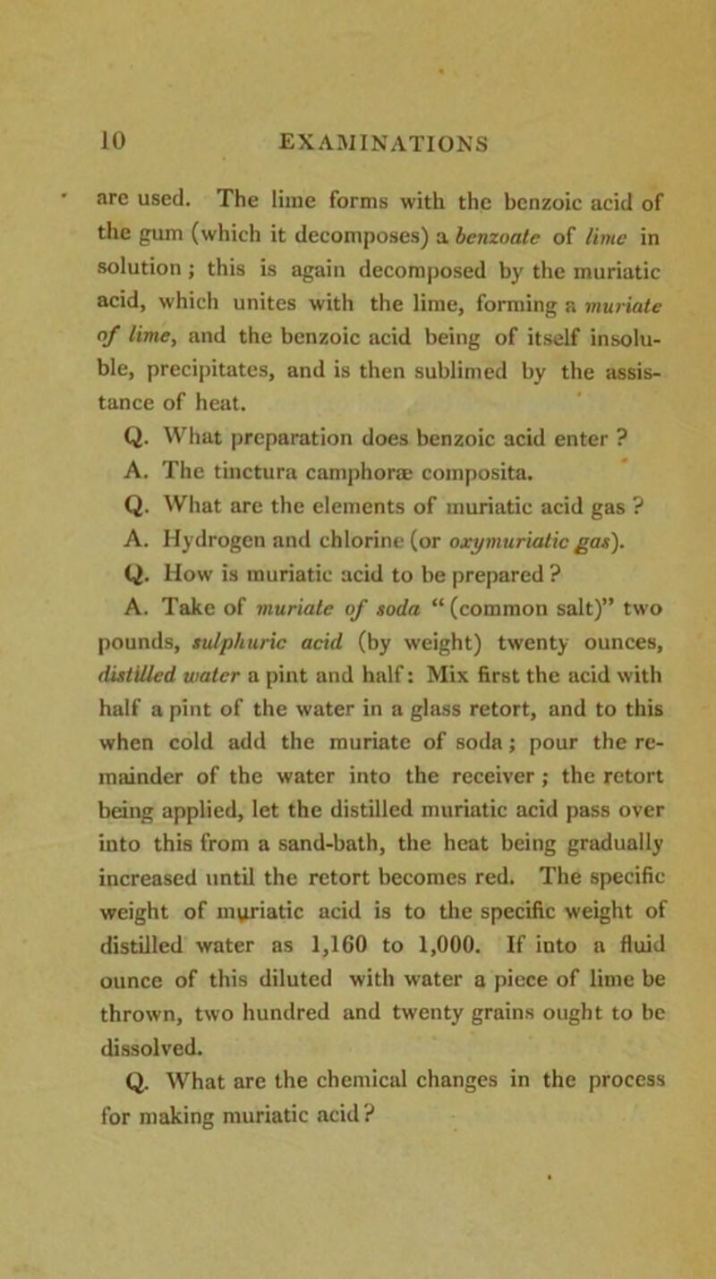 are used. The lime forms with the benzoic acid of the gum (which it decomposes) a benzoate of lime in solution; this is again decomposed by the muriatic acid, which unites with the lime, forming a muriate of lime, and the benzoic acid being of itself insolu- ble, precipitates, and is then sublimed by the assis- tance of heat. Q. What preparation does benzoic acid enter ? A. The tinctura camphor® composita. Q. What are the elements of muriatic acid gas ? A. Hydrogen and chlorine (or oxymuriatic gas). Q. How is muriatic acid to be prepared ? A. Take of muriate of soda “(common salt)” two pounds, sulphuric acid (by weight) twenty ounces, distilled water a pint and half: Mix first the acid with half a pint of the water in a glass retort, and to this when cold add the muriate of soda; pour the re- mainder of the water into the receiver; the retort being applied, let the distilled muriatic acid pass over into this from a sand-bath, the heat being gradually increased until the retort becomes red. The specific weight of mviriatic acid is to the specific weight of distilled water as 1,160 to 1,000. If into a fluid ounce of this diluted with water a piece of lime be thrown, two hundred and twenty grains ought to be dissolved. Q. What are the chemical changes in the process for making muriatic acid?