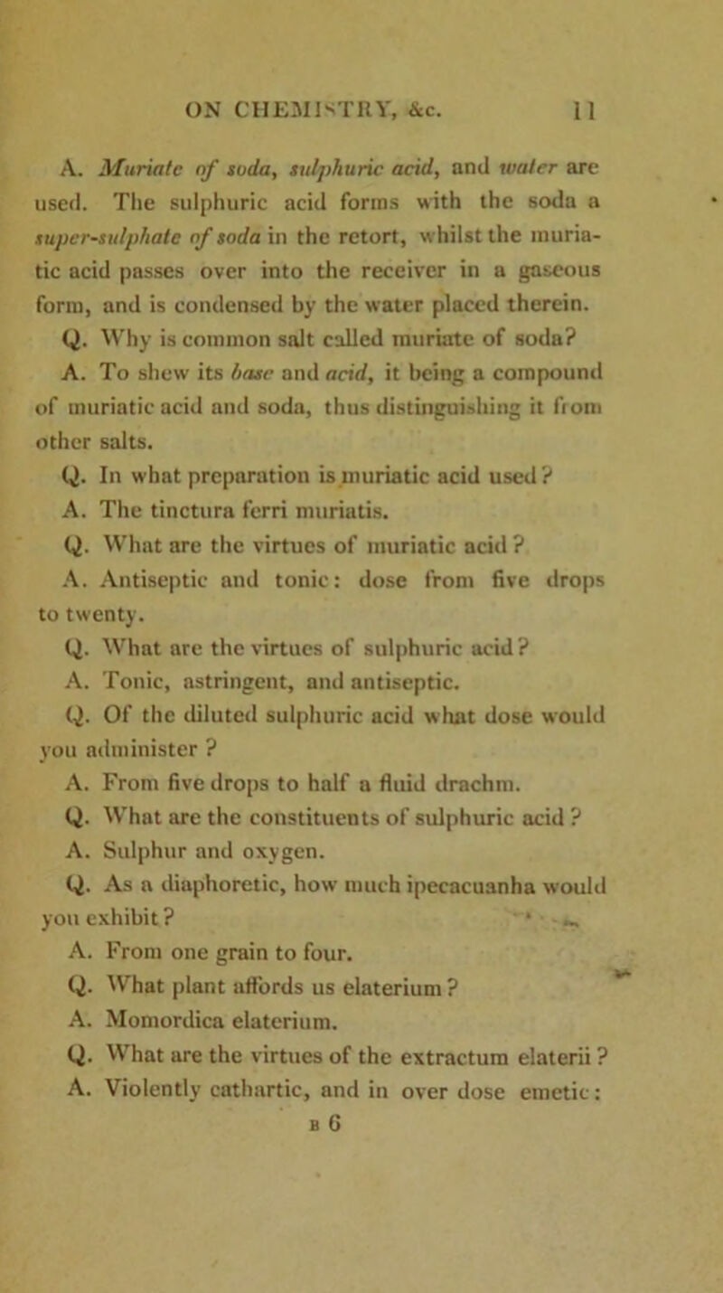 A. Muriate of soda, sulphuric acid, and water are used. The sulphuric acid forms with the soda a super-sulphate of soda in the retort, whilst the muria- tic acid passes over into the receiver in a gaseous form, and is condensed by the water placed therein. Q. Why is common salt called muriate of sodu? A. To shew its hose and acid, it being a compound of muriatic acid and soda, thus distinguishing it from other salts. Q. In what preparation is muriatic acid used? A. The dnetura ferri muriads. Q. What are the virtues of muriatic acid ? A. Antiseptic and tonic: dose from five drops to twenty. Q. What arc the virtues of sulphuric acid? A. Tonic, astringent, and antiseptic. Q. Of the diluted sulphuric acid what dose would you administer ? A. From five drops to half a fluid drachm. Q. What are the constituents of sulphuric acid ? A. Sulphur and oxygen. Q. As a diaphoretic, how much ipecacuanha would you exhibit ? ‘ ^ A. From one grain to four. Q. What plant affords us elaterium ? A. Momordica elaterium. Q. What are the virtues of the extractum elaterii ? A. Violently cathartic, and in over dose emetic: b G