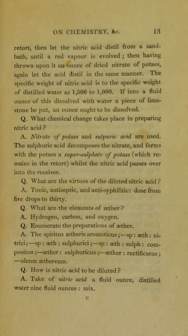 retort, then let the nitric acid distil from a sand- bath, until a red vapour is evolved ; then having thrown upon it an ounce of dried nitrate of potass, again let the acid distil in the same manner. The specific weight of nitric acid is to the specific weight of distilled water as 1,500 to 1,000. If into a fluid ounce of this dissolved with water a piece of lime- stone be put, an ounce ought to be dissolved. Q. What chemical change takes place in preparing nitric acid ? A. Nitrate of potass and sulpuric acid are used. The sulphuric acid decomposes the nitrate, and forms with the potass a super-sulphate of potass (which re- mains in the retort) whilst the nitric acid passes over into the receiver. Q. What arc the virtues of the diluted nitric acid ? A. Tonic, antiseptic, and anti-syphilitic: dose from five drops to thirty. Q. What are the elements of tether ? A. Hydrogen, carbon, and oxygen. Q. Enumerate the preparations of tether. A. The spiritus tetheris aromaticussp: aeth: ni- trici;—sp : teth : sulphurici;—sp : aeth : sulph: com- positus aether: sulphuricus tether : rectificatus ; —oleum tethereum. Q. How is nitric acid to be diluted? A. Take of nitric acid a fluid ounce, distilled water nine fluid ounces : mix. c