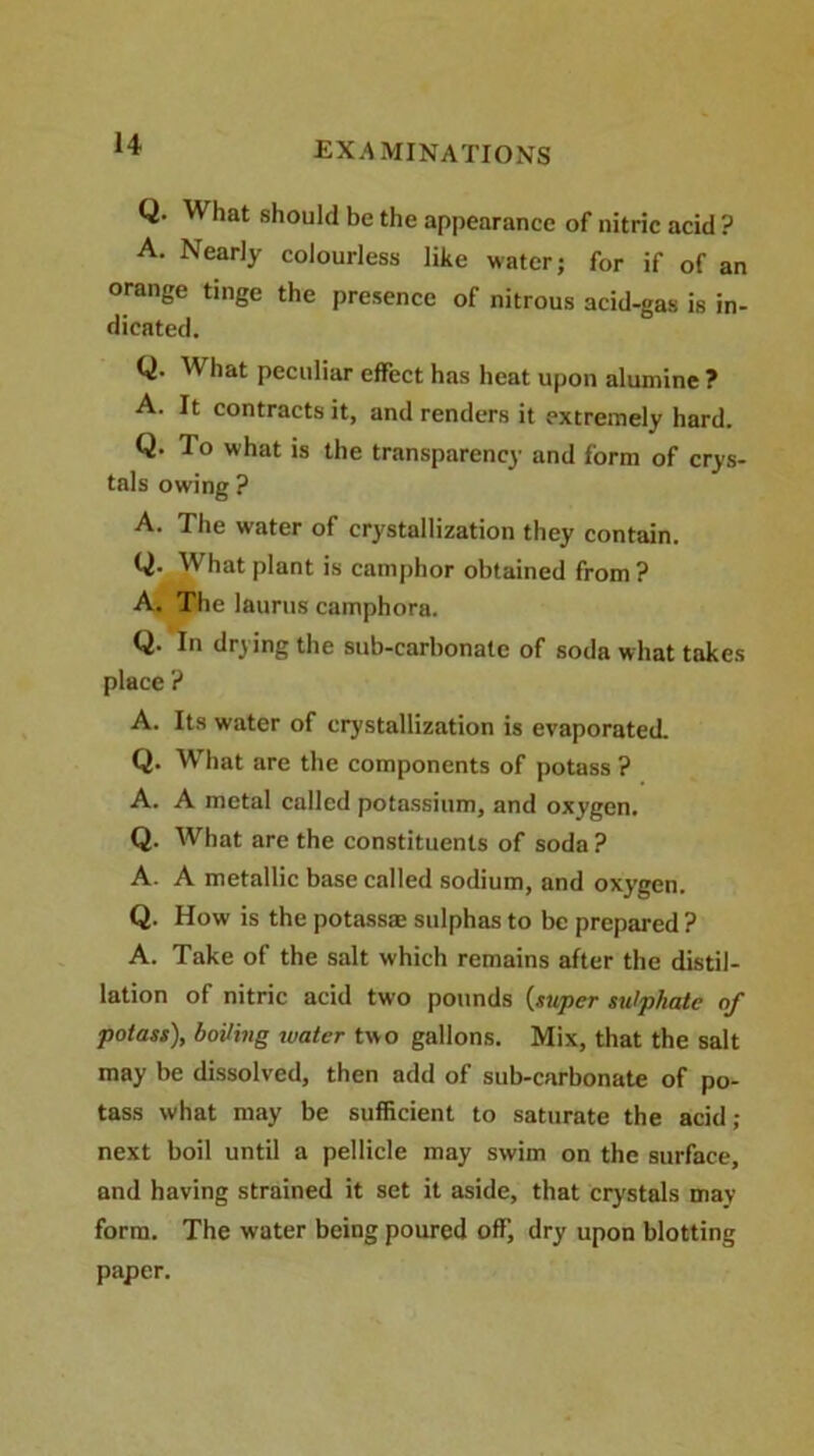 Q. What should be the appearance of nitric acid ? A. Nearly colourless like water; for if of an orange tinge the presence of nitrous acid-gas is in- dicated. Q. W hat peculiar effect has heat upon alumine ? A. It contracts it, and renders it extremely hard. Q. To what is the transparency and form of crys- tals owing ? A. The water of crystallization they contain. Q. What plant is camphor obtained from ? A. The laurus camphora. Q. In drying the sub-carbonate of soda what takes place ? A. Its water of crystallization is evaporated. Q. What are the components of potass ? A. A metal called potassium, and oxygen. Q. What are the constituents of soda ? A. A metallic base called sodium, and oxygen. Q. How is the potass® sulphas to be prepared ? A. Take of the salt which remains after the distil- lation of nitric acid two pounds (super sulphate of potass), boiling water two gallons. Mix, that the salt may be dissolved, then add of sub-carbonate of po- tass what may be sufficient to saturate the acid ,- next boil until a pellicle may swim on the surface, and having strained it set it aside, that crystals may form. The water being poured off, dry upon blotting paper.