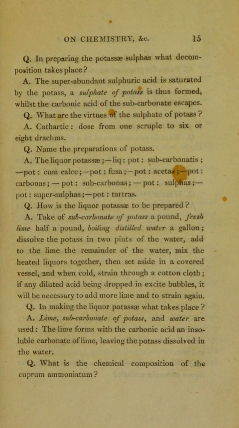 Q. In preparing the potass* sulphas what decom- position takes place ? A. The super-abundant sulphuric acid is saturated by the potass, a sulphate of potass is thus formed, whilst the carbonic acid of the sub-carbonate escapes. Q. What are the virtues ^ the sulphate of potass ? A. Cathartic: dose from one scruple to six or eight drachms. Q. Name the preparations of potass. A. The liquor potass* ;—liq : pot: sub-carbonatis ; —pot: cum calce;—pot: fusa; —pot: acctas ;®pot: earbonas; — pot: sub-carbonas; — pot: sulflflas;— pot: super-sulphas;—pot: tartras. Q. How is the liquor potass* to be prepared '! A. Take of sub-carbonate of potass a pound, fresh lime half a pound, boiling distilled water a gallon; dissolve the potass in two pints of the water, add to the lime the remainder of the water, mix the heated liquors together, then set aside in a covered vessel, and when cold, strain through a cotton cloth ; if any diluted acid being dropped in excite bubbles, it will be necessary to add more lime and to strain again. Q. In making the liquor potass* what takes place ? A. Lime, sub-carbonate of potass, and water are used : The lime forms with the carbonic acid an inso- luble carbonate of lime, leaving the potass dissolved in the water. Q. What is the chemical composition of the cuprum ammoniatum?