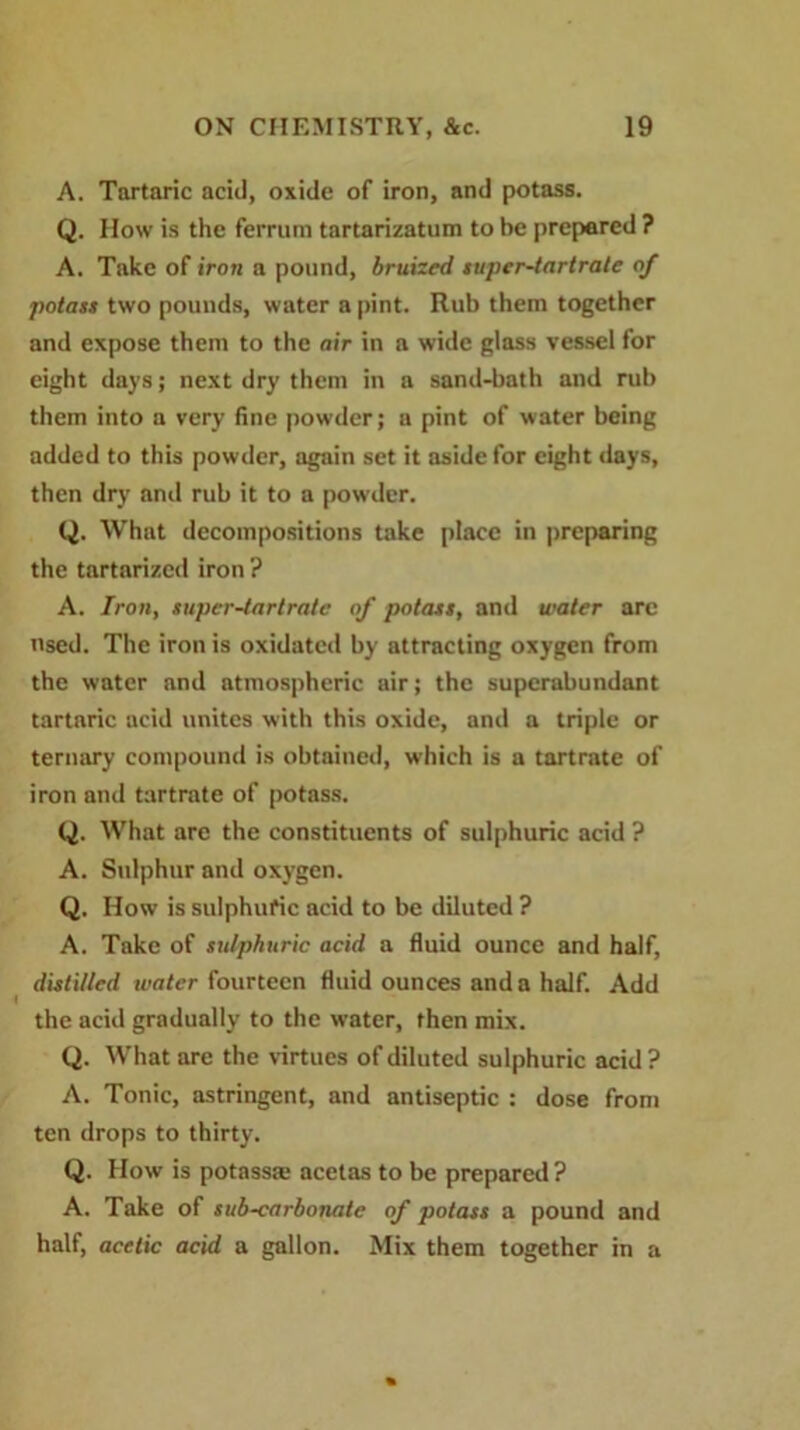 A. Tartaric acid, oxide of iron, and potass. Q. How is the ferrura tartarizatum to be prepared ? A. Take of iron a pound, bruized super-tartrate of potass two pounds, water a pint. Rub them together and expose them to the air in a wide glass vessel for eight days; next dry them in a sand-bath and rub them into a very fine powder; a pint of water being added to this powder, again set it aside for eight days, then dry and rub it to a powder. Q. What decompositions take place in preparing the tartarized iron ? A. Iron, super-tartrate of potass, and water arc used. The iron is oxidated by attracting oxygen from the water and ntmospheric air; the superabundant tartaric acid unites with this oxide, and a triple or ternary compound is obtained, which is a tartrate of iron and tartrate of potass. Q. What are the constituents of sulphuric acid ? A. Sulphur and oxygen. Q. How is sulphuric acid to be diluted ? A. Take of sulphuric acid a fluid ounce and half, distilled tvater fourteen fluid ounces and a half. Add the acid gradually to the w’ater, then mix. Q. What are the virtues of diluted sulphuric acid ? A. Tonic, astringent, and antiseptic : dose from ten drops to thirty. Q. How is potass* acetas to be prepared ? A. Take of sub-carbonate of potass a pound and half, acetic acid a gallon. Mix them together in a