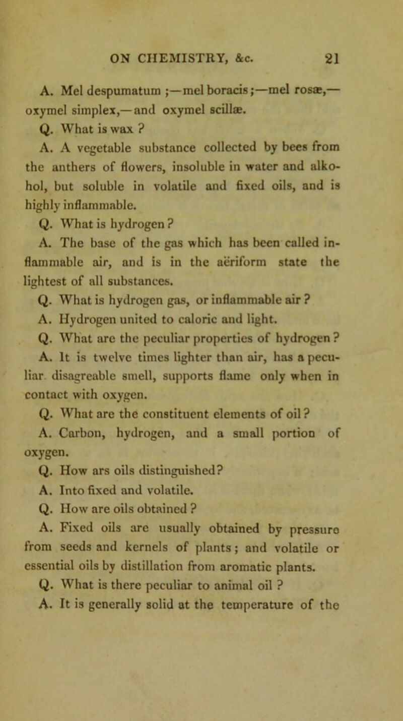 A. Mel despumatum ;—mel boracis;—mel rosse,— oxymel simplex,— and oxymel scillse. Q. What is wax ? A. A vegetable substance collected by bees from the anthers of flowers, insoluble in water and alko- hol, but soluble in volatile and fixed oils, and is highly inflammable. Q. What is hydrogen ? A. The base of the gas which has been called in- flammable air, and is in the aeriform state the lightest of all substances. Q. What is hydrogen gas, or inflammable air ? A. Hydrogen united to caloric and light. Q. What arc the peculiar properties of hydrogen ? A. It is twelve times lighter than air, has a pecu- liar disagreable smell, supports flame only when in contact with oxygen. Q. What are the constituent elements of oil? A. Carbon, hydrogen, and a small portion of oxygen. Q. How ars oils distinguished? A. Into fixed and volatile. Q. How are oils obtained ? A. Fixed oils are usually obtained by pressuro from seeds and kernels of plants; and volatile or essential oils by distillation from aromatic plants. Q. What is there peculiar to animal oil ? A. It is generally solid at the temperature of the