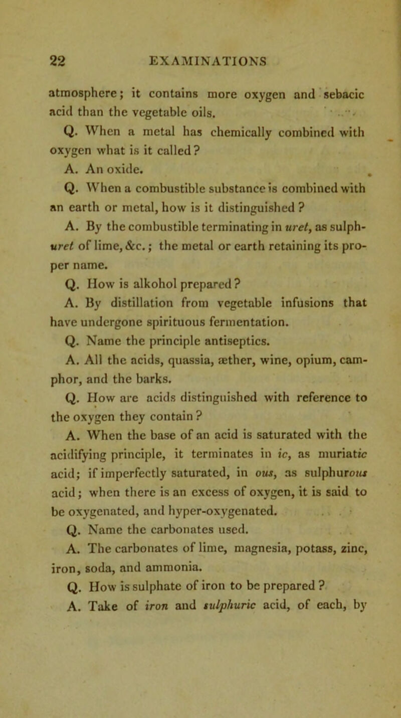 atmosphere; it contains more oxygen and sebacic acid than the vegetable oils. Q. When a metal has chemically combined with oxygen what is it called? A. An oxide. Q. When a combustible substance is combined with an earth or metal, how is it distinguished ? A. By the combustible terminating in wet, as sulph- ured of lime, &c.; the metal or earth retaining its pro- per name. Q. How is alkohol prepared? A. By distillation from vegetable infusions that have undergone spirituous fermentation. Q. Name the principle antiseptics. A. All the acids, quassia, :ether, wine, opium, cam- phor, and the barks. Q. How are acids distinguished with reference to the oxygen they contain ? A. When the base of an acid is saturated with the acidifying principle, it terminates in ic, as muriatic acid; if imperfectly saturated, in out, as sulphuroa* acid; when there is an excess of oxygen, it is said to be oxygenated, and hyper-oxygenated. Q. Name the carbonates used. A. The carbonates of lime, magnesia, potass, zinc, iron, soda, and ammonia. Q. How is sulphate of iron to be prepared ? A. Take of iron and tulphuric acid, of each, by