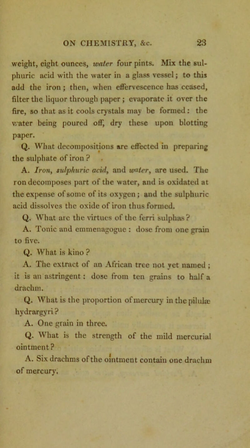 weight, eight ounces, water four pints. Mix the sul- phuric acid with the water in a glass vessel; to this add the iron; then, when effervescence has ceased, filter the liquor through paper; evaporate it over the fire, so that as it cools crystals may be formed: the water being poured off, dry these upon blotting paper. Q. What decompositions are effected in preparing the sulphate of iron ? A. Iron, sulphuric acid, and water, are used. The ron decomposes part of the water, and is oxidated at the expense of some of its oxygen; and the sulphuric acid dissolves the oxide of iron thus formed. Q. What arc the virtues of the ferri sulphas? A. Tonic and emmenagogue : dose from one grain to five. Q. What is kino ? A. The extract of an African tree not yet named ; it is an astringent: dose from ten grains to half a drachm. Q. What is the proportion of mercury in the piluke hydrargyri ? A. One grain in three. Q. What is the strength of the mild mercurial ointment? A. Six drachms of the ointment contain one drachm of mercury.